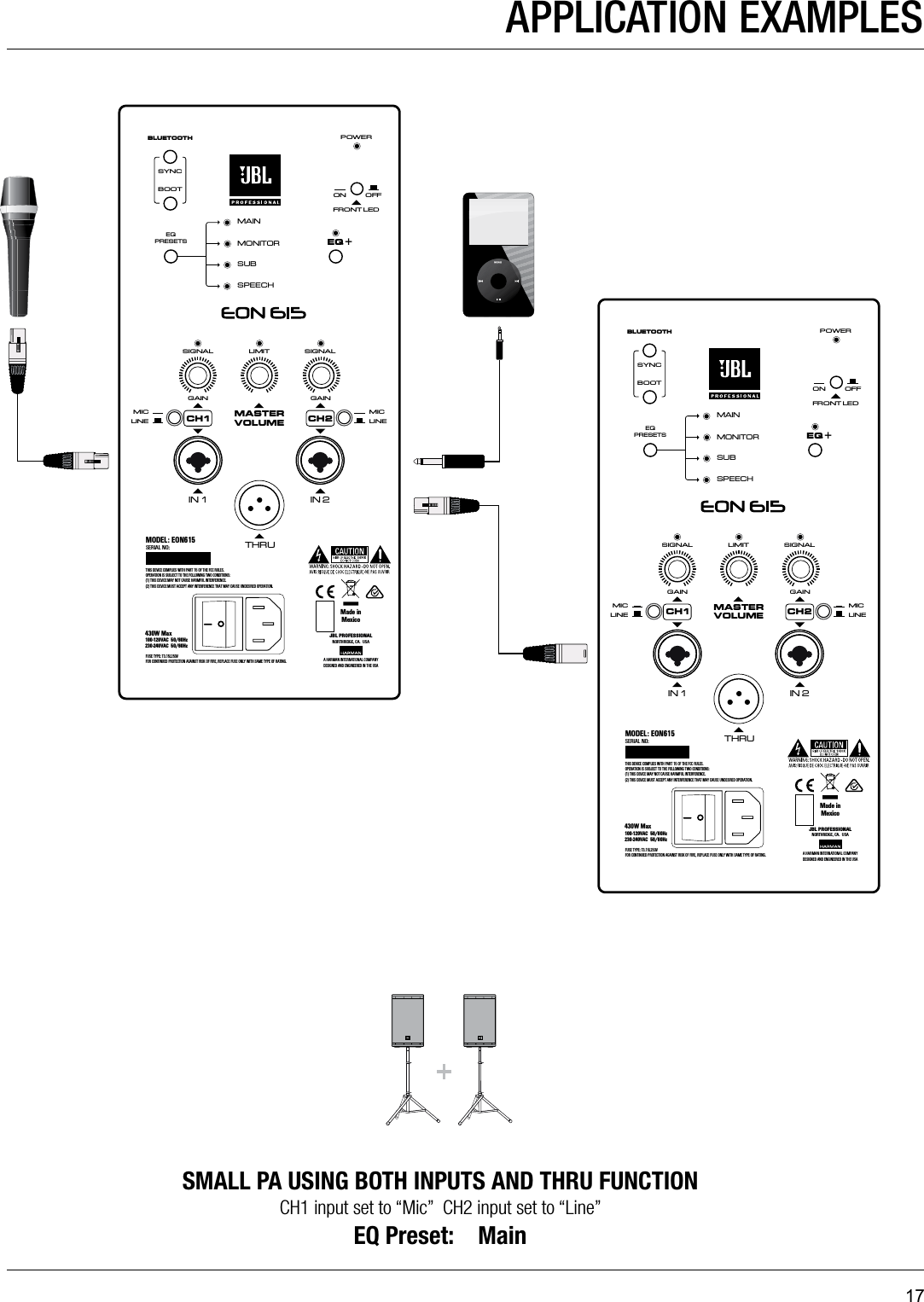 17GAINLIMITSIGNAL SIGNALGAINMAININ 1MONITORSUBBLUETOOTHMASTERVOLUMEMICLINEIN 2THRUEQ +EQPRESETSBOOTSPEECHSYNCFRONT LEDPOWERON OFFMICLINECH1 CH2THIS DEVICE COMPLIES WITH PART 15 OF THE FCC RULES. OPERATION IS SUBJECT TO THE FOLLOWING TWO CONDITIONS: (1) THIS DEVICE MAY NOT CAUSE HARMFUL INTERFERENCE.(2) THIS DEVICE MUST ACCEPT ANY INTERFERENCE THAT MAY CAUSE UNDESIRED OPERATION.FUSE TYPE: T3.15L250VFOR CONTINUED PROTECTION AGAINST RISK OF FIRE, REPLACE FUSE ONLY WITH SAME TYPE OF RATING.430W Max100-120VAC  50/60Hz    230-240VAC  50/60HzMODEL: EON615SERIAL NO:JBL PROFESSIONALNORTHRIDGE, CA.  USAA HARMAN I NTERNATIONAL COM PANYDESIGNED AND ENGINEERED IN THE USAMade inMexicoGAINLIMITSIGNAL SIGNALGAINMAININ 1MONITORSUBBLUETOOTHMASTERVOLUMEMICLINEIN 2THRUEQ +EQPRESETSBOOTSPEECHSYNCFRONT LEDPOWERON OFFMICLINECH1 CH2THIS DEVICE COMPLIES WITH PART 15 OF THE FCC RULES. OPERATION IS SUBJECT TO THE FOLLOWING TWO CONDITIONS: (1) THIS DEVICE MAY NOT CAUSE HARMFUL INTERFERENCE.(2) THIS DEVICE MUST ACCEPT ANY INTERFERENCE THAT MAY CAUSE UNDESIRED OPERATION.FUSE TYPE: T3.15L250VFOR CONTINUED PROTECTION AGAINST RISK OF FIRE, REPLACE FUSE ONLY WITH SAME TYPE OF RATING.430W Max100-120VAC  50/60Hz    230-240VAC  50/60HzMODEL: EON615SERIAL NO:JBL PROFESSIONALNORTHRIDGE, CA.  USAA HARMAN I NTERNATIONAL COM PANYDESIGNED AND ENGINEERED IN THE USAMade inMexicoAPPLICATION EXAMPLESSMALL PA USING BOTH INPUTS AND THRU FUNCTIONCH1 input set to “Mic”  CH2 input set to “Line”  EQ Preset:    Main