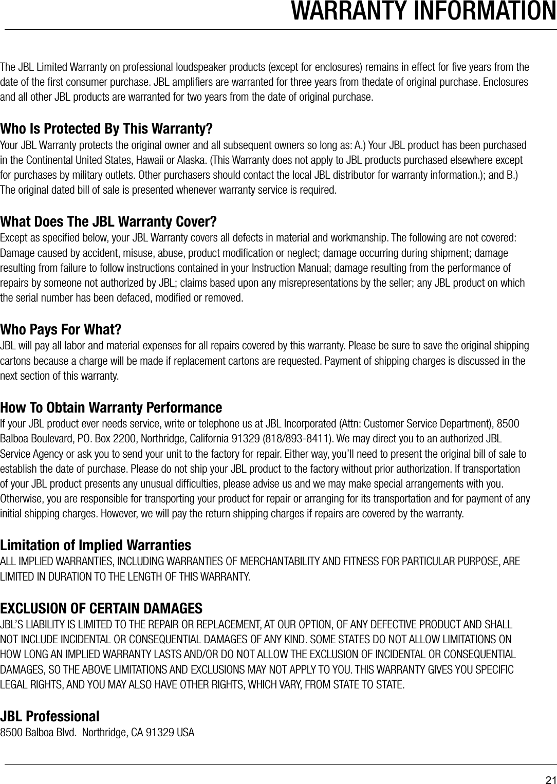 21The JBL Limited Warranty on professional loudspeaker products (except for enclosures) remains in effect for ﬁve years from the date of the ﬁrst consumer purchase. JBL ampliﬁers are warranted for three years from thedate of original purchase. Enclosures and all other JBL products are warranted for two years from the date of original purchase.Who Is Protected By This Warranty?Your JBL Warranty protects the original owner and all subsequent owners so long as: A.) Your JBL product has been purchased in the Continental United States, Hawaii or Alaska. (This Warranty does not apply to JBL products purchased elsewhere except for purchases by military outlets. Other purchasers should contact the local JBL distributor for warranty information.); and B.) The original dated bill of sale is presented whenever warranty service is required. What Does The JBL Warranty Cover?Except as speciﬁed below, your JBL Warranty covers all defects in material and workmanship. The following are not covered: Damage caused by accident, misuse, abuse, product modiﬁcation or neglect; damage occurring during shipment; damage resulting from failure to follow instructions contained in your Instruction Manual; damage resulting from the performance of repairs by someone not authorized by JBL; claims based upon any misrepresentations by the seller; any JBL product on which the serial number has been defaced, modiﬁed or removed.Who Pays For What?JBL will pay all labor and material expenses for all repairs covered by this warranty. Please be sure to save the original shipping cartons because a charge will be made if replacement cartons are requested. Payment of shipping charges is discussed in the next section of this warranty.How To Obtain Warranty PerformanceIf your JBL product ever needs service, write or telephone us at JBL Incorporated (Attn: Customer Service Department), 8500 Balboa Boulevard, PO. Box 2200, Northridge, California 91329 (818/893-8411). We may direct you to an authorized JBL Service Agency or ask you to send your unit to the factory for repair. Either way, you’ll need to present the original bill of sale to establish the date of purchase. Please do not ship your JBL product to the factory without prior authorization. If transportation of your JBL product presents any unusual difﬁculties, please advise us and we may make special arrangements with you. Otherwise, you are responsible for transporting your product for repair or arranging for its transportation and for payment of any initial shipping charges. However, we will pay the return shipping charges if repairs are covered by the warranty.Limitation of Implied WarrantiesALL IMPLIED WARRANTIES, INCLUDING WARRANTIES OF MERCHANTABILITY AND FITNESS FOR PARTICULAR PURPOSE, ARE LIMITED IN DURATION TO THE LENGTH OF THIS WARRANTY.EXCLUSION OF CERTAIN DAMAGESJBL’S LIABILITY IS LIMITED TO THE REPAIR OR REPLACEMENT, AT OUR OPTION, OF ANY DEFECTIVE PRODUCT AND SHALL NOT INCLUDE INCIDENTAL OR CONSEQUENTIAL DAMAGES OF ANY KIND. SOME STATES DO NOT ALLOW LIMITATIONS ON HOW LONG AN IMPLIED WARRANTY LASTS AND/OR DO NOT ALLOW THE EXCLUSION OF INCIDENTAL OR CONSEQUENTIAL DAMAGES, SO THE ABOVE LIMITATIONS AND EXCLUSIONS MAY NOT APPLY TO YOU. THIS WARRANTY GIVES YOU SPECIFIC LEGAL RIGHTS, AND YOU MAY ALSO HAVE OTHER RIGHTS, WHICH VARY, FROM STATE TO STATE.JBL Professional8500 Balboa Blvd.  Northridge, CA 91329 USAWARRANTY INFORMATION