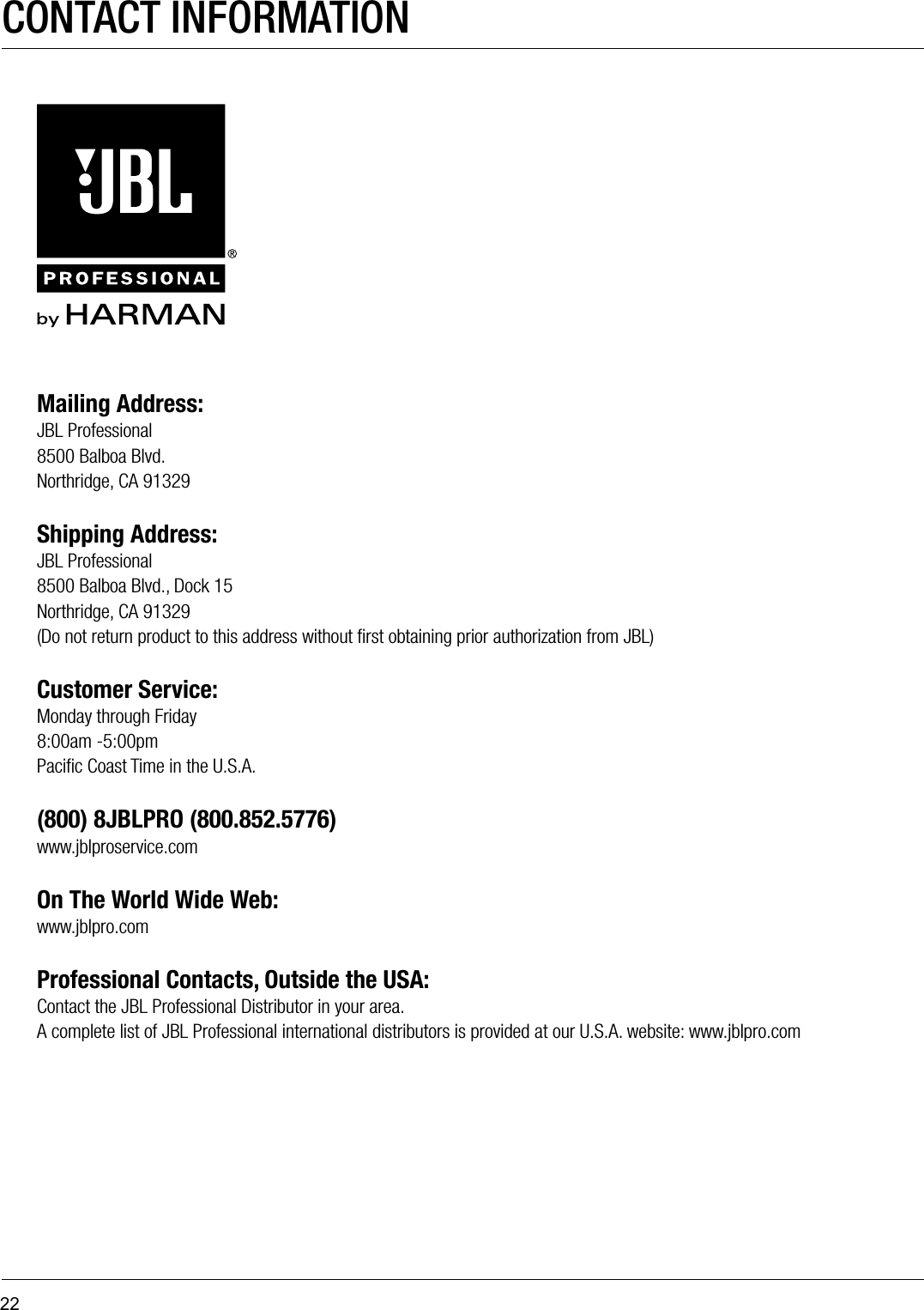 22Mailing Address:JBL Professional8500 Balboa Blvd.Northridge, CA 91329 Shipping Address:JBL Professional8500 Balboa Blvd., Dock 15Northridge, CA 91329(Do not return product to this address without ﬁrst obtaining prior authorization from JBL) Customer Service:Monday through Friday8:00am -5:00pmPaciﬁc Coast Time in the U.S.A.(800) 8JBLPRO (800.852.5776)www.jblproservice.com On The World Wide Web:www.jblpro.comProfessional Contacts, Outside the USA:Contact the JBL Professional Distributor in your area.  A complete list of JBL Professional international distributors is provided at our U.S.A. website: www.jblpro.comCONTACT INFORMATION