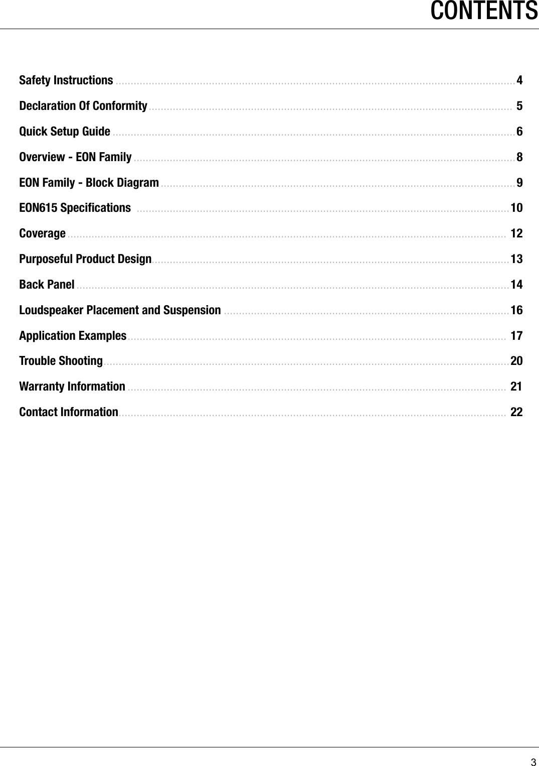 3CONTENTSSafety Instructions .....................................................................................................................................4Declaration Of Conformity ......................................................................................................................... 5Quick Setup Guide ......................................................................................................................................6Overview - EON Family ...............................................................................................................................8EON Family - Block Diagram ......................................................................................................................9EON615 Speciﬁcations  ............................................................................................................................10Coverage .................................................................................................................................................. 12Purposeful Product Design.......................................................................................................................13Back Panel ................................................................................................................................................14Loudspeaker Placement and Suspension ...............................................................................................16Application Examples ..............................................................................................................................  17Trouble Shooting .......................................................................................................................................20Warranty Information .............................................................................................................................. 21Contact Information ................................................................................................................................. 22