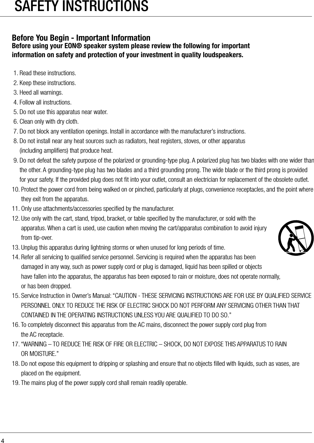 4Before You Begin - Important InformationBefore using your EON® speaker system please review the following for important  information on safety and protection of your investment in quality loudspeakers. 1. Read these instructions. 2. Keep these instructions. 3. Heed all warnings. 4. Follow all instructions. 5. Do not use this apparatus near water. 6. Clean only with dry cloth. 7. Do not block any ventilation openings. Install in accordance with the manufacturer’s instructions. 8.  Do not install near any heat sources such as radiators, heat registers, stoves, or other apparatus  (including ampliﬁers) that produce heat. 9.  Do not defeat the safety purpose of the polarized or grounding-type plug. A polarized plug has two blades with one wider than the other. A grounding-type plug has two blades and a third grounding prong. The wide blade or the third prong is provided for your safety. If the provided plug does not ﬁt into your outlet, consult an electrician for replacement of the obsolete outlet.10.  Protect the power cord from being walked on or pinched, particularly at plugs, convenience receptacles, and the point where they exit from the apparatus.11. Only use attachments/accessories speciﬁed by the manufacturer.12.  Use only with the cart, stand, tripod, bracket, or table speciﬁed by the manufacturer, or sold with the apparatus. When a cart is used, use caution when moving the cart/apparatus combination to avoid injury from tip-over. 13. Unplug this apparatus during lightning storms or when unused for long periods of time.14.  Refer all servicing to qualiﬁed service personnel. Servicing is required when the apparatus has been damaged in any way, such as power supply cord or plug is damaged, liquid has been spilled or objects have fallen into the apparatus, the apparatus has been exposed to rain or moisture, does not operate normally,  or has been dropped.15.  Service Instruction in Owner’s Manual: “CAUTION - THESE SERVICING INSTRUCTIONS ARE FOR USE BY QUALIFIED SERVICE PERSONNEL ONLY. TO REDUCE THE RISK OF ELECTRIC SHOCK DO NOT PERFORM ANY SERVICING OTHER THAN THAT CONTAINED IN THE OPERATING INSTRUCTIONS UNLESS YOU ARE QUALIFIED TO DO SO.”16.  To completely disconnect this apparatus from the AC mains, disconnect the power supply cord plug from  the AC receptacle.17.  “WARNING – TO REDUCE THE RISK OF FIRE OR ELECTRIC – SHOCK, DO NOT EXPOSE THIS APPARATUS TO RAIN  OR MOISTURE.”18.  Do not expose this equipment to dripping or splashing and ensure that no objects ﬁlled with liquids, such as vases, are placed on the equipment.19. The mains plug of the power supply cord shall remain readily operable.SAFETY INSTRUCTIONS