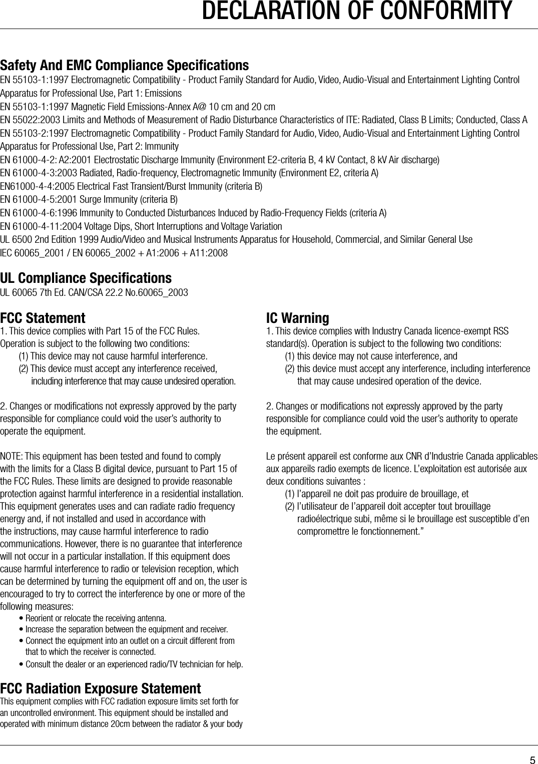 5DECLARATION OF CONFORMITYSafety And EMC Compliance SpeciﬁcationsEN 55103-1:1997 Electromagnetic Compatibility - Product Family Standard for Audio, Video, Audio-Visual and Entertainment Lighting Control Apparatus for Professional Use, Part 1: EmissionsEN 55103-1:1997 Magnetic Field Emissions-Annex A@ 10 cm and 20 cmEN 55022:2003 Limits and Methods of Measurement of Radio Disturbance Characteristics of ITE: Radiated, Class B Limits; Conducted, Class AEN 55103-2:1997 Electromagnetic Compatibility - Product Family Standard for Audio, Video, Audio-Visual and Entertainment Lighting Control Apparatus for Professional Use, Part 2: ImmunityEN 61000-4-2: A2:2001 Electrostatic Discharge Immunity (Environment E2-criteria B, 4 kV Contact, 8 kV Air discharge)EN 61000-4-3:2003 Radiated, Radio-frequency, Electromagnetic Immunity (Environment E2, criteria A)EN61000-4-4:2005 Electrical Fast Transient/Burst Immunity (criteria B)EN 61000-4-5:2001 Surge Immunity (criteria B)EN 61000-4-6:1996 Immunity to Conducted Disturbances Induced by Radio-Frequency Fields (criteria A)EN 61000-4-11:2004 Voltage Dips, Short Interruptions and Voltage VariationUL 6500 2nd Edition 1999 Audio/Video and Musical Instruments Apparatus for Household, Commercial, and Similar General UseIEC 60065_2001 / EN 60065_2002 + A1:2006 + A11:2008UL Compliance SpeciﬁcationsUL 60065 7th Ed. CAN/CSA 22.2 No.60065_2003FCC Statement      IC Warning1. This device complies with Part 15 of the FCC Rules.  Operation is subject to the following two conditions:  (1) This device may not cause harmful interference.  (2) This device must accept any interference received,         including interference that may cause undesired operation. 2. Changes or modiﬁcations not expressly approved by the party responsible for compliance could void the user’s authority to operate the equipment. NOTE: This equipment has been tested and found to comply with the limits for a Class B digital device, pursuant to Part 15 of the FCC Rules. These limits are designed to provide reasonable protection against harmful interference in a residential installation.This equipment generates uses and can radiate radio frequency energy and, if not installed and used in accordance with the instructions, may cause harmful interference to radio communications. However, there is no guarantee that interference will not occur in a particular installation. If this equipment does cause harmful interference to radio or television reception, which can be determined by turning the equipment off and on, the user is encouraged to try to correct the interference by one or more of the following measures:  • Reorient or relocate the receiving antenna.  • Increase the separation between the equipment and receiver.  • Connect the equipment into an outlet on a circuit different from       that to which the receiver is connected.  • Consult the dealer or an experienced radio/TV technician for help. FCC Radiation Exposure StatementThis equipment complies with FCC radiation exposure limits set forth for an uncontrolled environment. This equipment should be installed and operated with minimum distance 20cm between the radiator &amp; your body1. This device complies with Industry Canada licence-exempt RSS standard(s). Operation is subject to the following two conditions:  (1) this device may not cause interference, and  (2) this device must accept any interference, including interference         that may cause undesired operation of the device. 2. Changes or modiﬁcations not expressly approved by the party responsible for compliance could void the user’s authority to operate  the equipment. Le présent appareil est conforme aux CNR d’Industrie Canada applicables aux appareils radio exempts de licence. L’exploitation est autorisée aux deux conditions suivantes :  (1) l’appareil ne doit pas produire de brouillage, et  (2) l’utilisateur de l’appareil doit accepter tout brouillage         radioélectrique subi, même si le brouillage est susceptible d’en         compromettre le fonctionnement.”