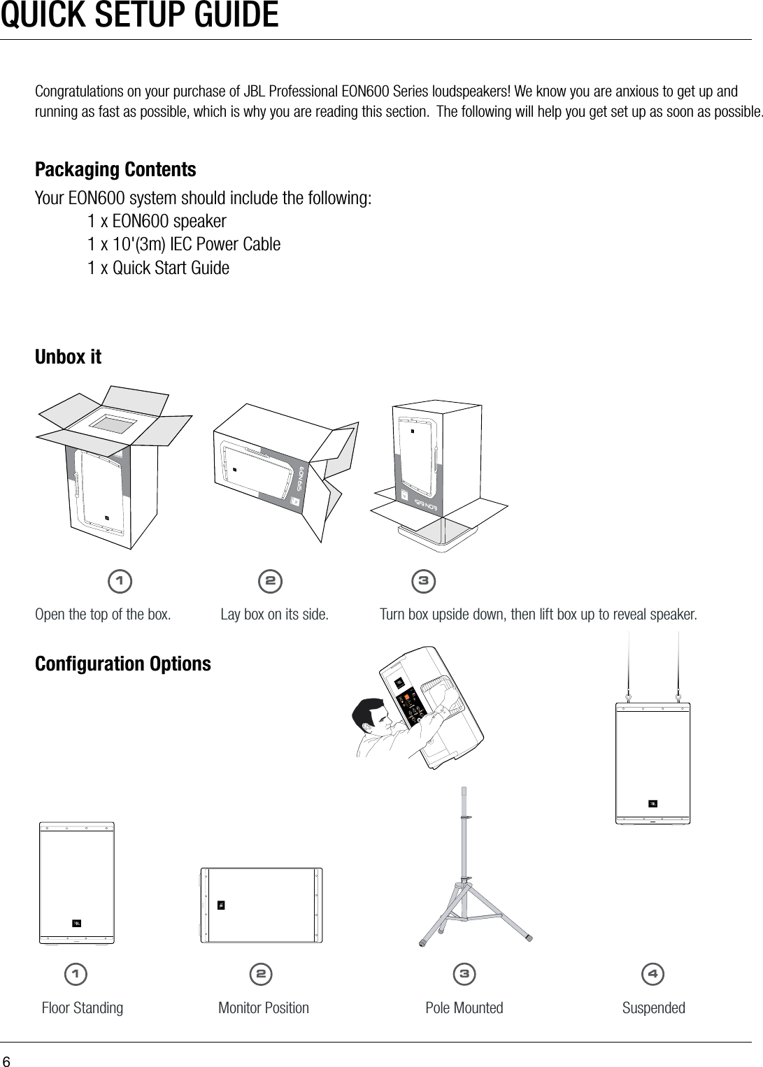 6QUICK SETUP GUIDECongratulations on your purchase of JBL Professional EON600 Series loudspeakers! We know you are anxious to get up and running as fast as possible, which is why you are reading this section.  The following will help you get set up as soon as possible. Packaging ContentsYour EON600 system should include the following:  1 x EON600 speaker  1 x 10&apos;(3m) IEC Power Cable  1 x Quick Start GuideUnbox itOpen the top of the box. Turn box upside down, then lift box up to reveal speaker.Lay box on its side.Conﬁguration OptionsFloor Standing                   Monitor Position                    Pole Mounted                    Suspended11223 43