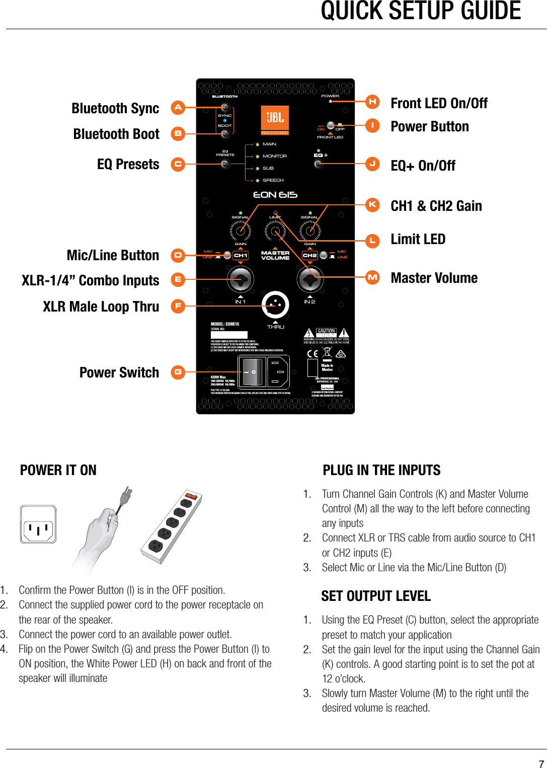 7GAINLIMITSIGNAL SIGNALGAINMAININ 1MONITORSUBBLUETOOTHMASTERVOLUMEMICLINEIN 2THRUEQ +EQPRESETSBOOTSPEECHSYNCFRONT LEDPOWERON OFFMICLINEEON 615CH1 CH2THIS DEVICE COMPLIES WITH PART 15 OF THE FCC RULES. OPERATION IS SUBJECT TO THE FOLLOWING TWO CONDITIONS: (1) THIS DEVICE MAY NOT CAUSE HARMFUL INTERFERENCE.(2) THIS DEVICE MUST ACCEPT ANY INTERFERENCE THAT MAY CAUSE UNDESIRED OPERATION.FUSE TYPE: T3.15L250VFOR CONTINUED PROTECTION AGAINST RISK OF FIRE, REPLACE FUSE ONLY WITH SAME TYPE OF RATING.430W Max100-120VAC  50/60Hz    230-240VAC  50/60HzMODEL: EON615SERIAL NO:JBL PROFESSIONALNORTHRIDGE, CA.  USAA HARMAN I NTERNATIONAL COMPAN YDESIGNED AND ENGINEERED IN THE USAMade inMexicoHABCDEFGIJKMLFront LED On/OffBluetooth SyncBluetooth BootEQ PresetsMic/Line ButtonXLR-1/4” Combo InputsXLR Male Loop ThruPower SwitchPower ButtonEQ+ On/OffCH1 &amp; CH2 GainMaster VolumeLimit LEDSET OUTPUT LEVEL1.  Using the EQ Preset (C) button, select the appropriate preset to match your application 2.  Set the gain level for the input using the Channel Gain (K) controls. A good starting point is to set the pot at 12 o’clock.3.  Slowly turn Master Volume (M) to the right until the desired volume is reached.POWER IT ON1.  Conﬁrm the Power Button (I) is in the OFF position. 2.  Connect the supplied power cord to the power receptacle on the rear of the speaker. 3.  Connect the power cord to an available power outlet.4.  Flip on the Power Switch (G) and press the Power Button (I) to ON position, the White Power LED (H) on back and front of the speaker will illuminatePLUG IN THE INPUTS1.  Turn Channel Gain Controls (K) and Master Volume Control (M) all the way to the left before connecting any inputs2.  Connect XLR or TRS cable from audio source to CH1 or CH2 inputs (E)3.  Select Mic or Line via the Mic/Line Button (D)QUICK SETUP GUIDE