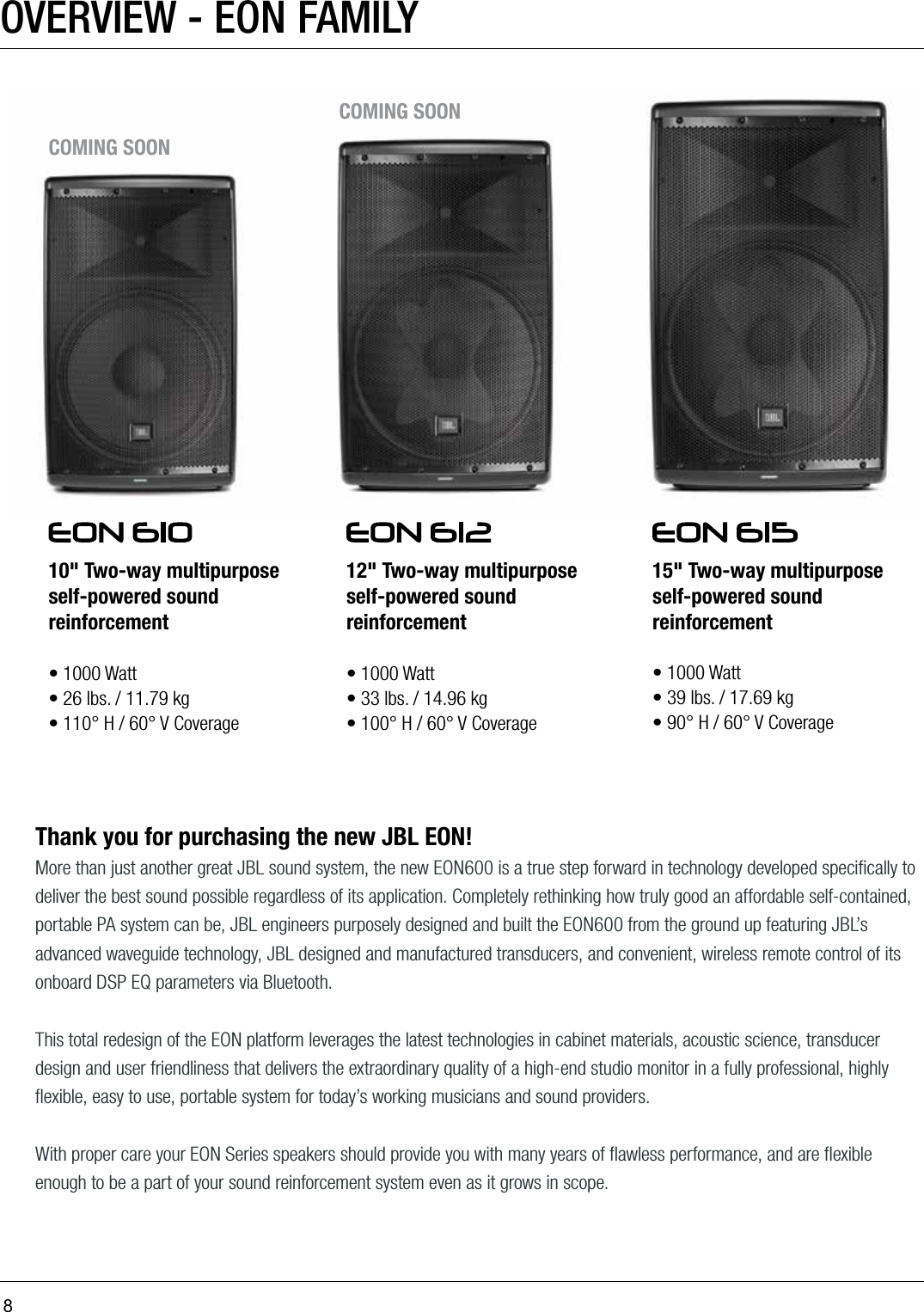 8OVERVIEW - EON FAMILYThank you for purchasing the new JBL EON!More than just another great JBL sound system, the new EON600 is a true step forward in technology developed speciﬁcally to deliver the best sound possible regardless of its application. Completely rethinking how truly good an affordable self-contained, portable PA system can be, JBL engineers purposely designed and built the EON600 from the ground up featuring JBL’s advanced waveguide technology, JBL designed and manufactured transducers, and convenient, wireless remote control of its onboard DSP EQ parameters via Bluetooth.  This total redesign of the EON platform leverages the latest technologies in cabinet materials, acoustic science, transducer design and user friendliness that delivers the extraordinary quality of a high-end studio monitor in a fully professional, highly ﬂexible, easy to use, portable system for today’s working musicians and sound providers. With proper care your EON Series speakers should provide you with many years of ﬂawless performance, and are ﬂexible enough to be a part of your sound reinforcement system even as it grows in scope.10&quot; Two-way multipurpose self-powered sound reinforcement  • 1000 Watt• 26 lbs. / 11.79 kg• 110° H / 60° V Coverage12&quot; Two-way multipurpose self-powered sound reinforcement • 1000 Watt• 33 lbs. / 14.96 kg• 100° H / 60° V Coverage15&quot; Two-way multipurpose self-powered sound reinforcement • 1000 Watt• 39 lbs. / 17.69 kg• 90° H / 60° V CoverageCOMING SOONCOMING SOON