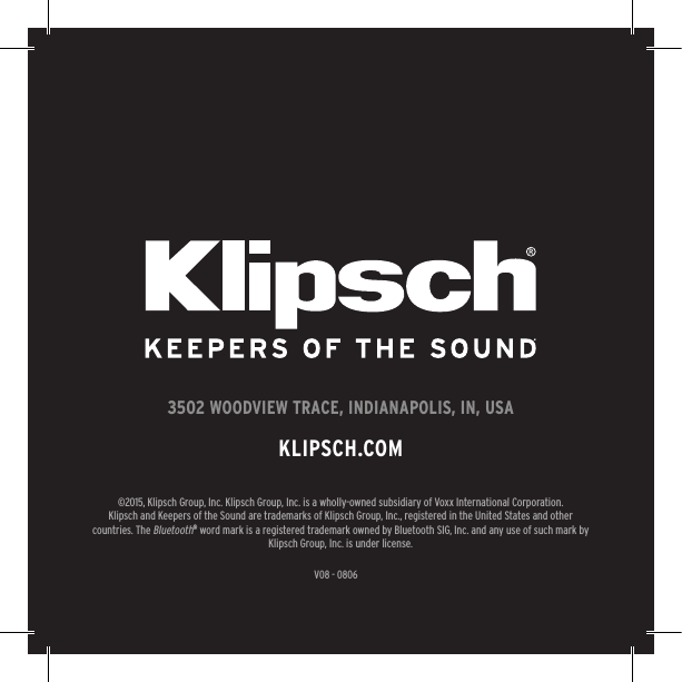 V08 - 08063502 WOODVIEW TRACE, INDIANAPOLIS, IN, USAKLIPSCH.COM©2015, Klipsch Group, Inc. Klipsch Group, Inc. is a wholly-owned subsidiary of Voxx International Corporation.Klipsch and Keepers of the Sound are trademarks of Klipsch Group, Inc., registered in the United States and other countries. The Bluetooth® word mark is a registered trademark owned by Bluetooth SIG, Inc. and any use of such mark by Klipsch Group, Inc. is under license. 