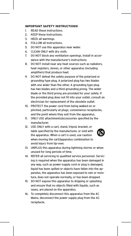 IMPORTANT SAFETY INSTRUCTIONS!1.  READ these instructions.2.  KEEP these instructions.3.  HEED all warnings.4.  FOLLOW all instructions.5.  DO NOT use this apparatus near water.6.  CLEAN ONLY with dry cloth.7.  DO NOT block any ventilation openings. Install in accor-dance with the manufacturer’s instructions.8.  DO NOT install near any heat sources such as radiators, heat registers, stoves, or other apparatus (including ampliﬁers) that produce heat.9.  DO NOT defeat the safety purpose of the polarized or grounding type plug. A polarized plug has two blades with one wider than the other. A grounding type plug has two blades and a third grounding prong. The wider blade or the third prong are provided for your safety. If the provided plug does not ﬁt into your outlet, consult an electrician for replacement of the obsolete outlet.10.  PROTECT the power cord from being walked on or pinched, particularly at plugs, convenience receptacles, and the point where they exit from the apparatus.11.  ONLY USE attachments/accessories speciﬁed by the manufacturer.12.  USE ONLY with a cart, stand, tripod, bracket, or table speciﬁed by the manufacturer, or sold with the apparatus. When a cart is used, use caution when moving the cart/apparatus combination to avoid injury from tip-over.13.  UNPLUG this apparatus during lightning storms or when unused for long periods of time.14.  REFER all servicing to qualiﬁed service personnel. Servic-ing is required when the apparatus has been damaged in any way, such as power-supply cord or plug is damaged, liquid has been spilled or objects have fallen into the ap-paratus, the apparatus has been exposed to rain or mois-ture, does not operate normally, or has been dropped.15.  DO NOT expose this apparatus to dripping or splashing and ensure that no objects ﬁlled with liquids, such as vases, are placed on the apparatus.16.  To completely disconnect this apparatus from the AC Mains, disconnect the power supply plug from the AC receptacle.Language