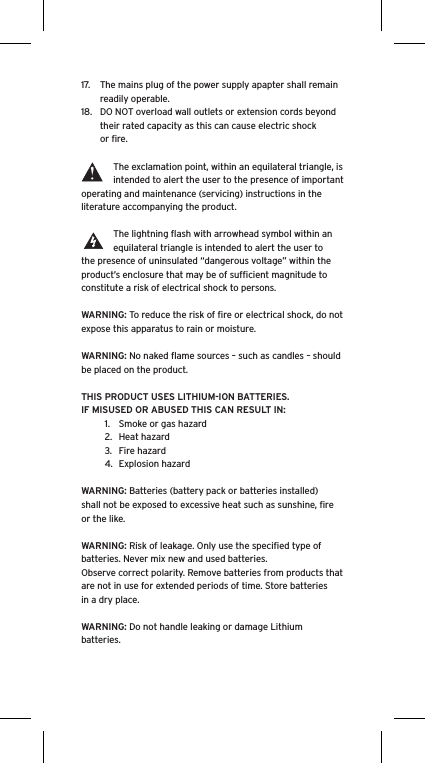 17.  The mains plug of the power supply apapter shall remain readily operable.18.  DO NOT overload wall outlets or extension cords beyond their rated capacity as this can cause electric shock or ﬁre. The exclamation point, within an equilateral triangle, is intended to alert the user to the presence of important operating and maintenance (servicing) instructions in the literature accompanying the product.The lightning ﬂash with arrowhead symbol within an equilateral triangle is intended to alert the user to the presence of uninsulated “dangerous voltage” within the product’s enclosure that may be of sufﬁcient magnitude to constitute a risk of electrical shock to persons.WARNING: To reduce the risk of ﬁre or electrical shock, do not expose this apparatus to rain or moisture.WARNING: No naked ﬂame sources – such as candles – should be placed on the product.THIS PRODUCT USES LITHIUM-ION BATTERIES.  IF MISUSED OR ABUSED THIS CAN RESULT IN:1.  Smoke or gas hazard2.  Heat hazard3.  Fire hazard4.  Explosion hazardWARNING: Batteries (battery pack or batteries installed) shall not be exposed to excessive heat such as sunshine, ﬁre or the like.WARNING: Risk of leakage. Only use the speciﬁed type of batteries. Never mix new and used batteries.Observe correct polarity. Remove batteries from products that are not in use for extended periods of time. Store batteries in a dry place. WARNING: Do not handle leaking or damage Lithium batteries.  Language