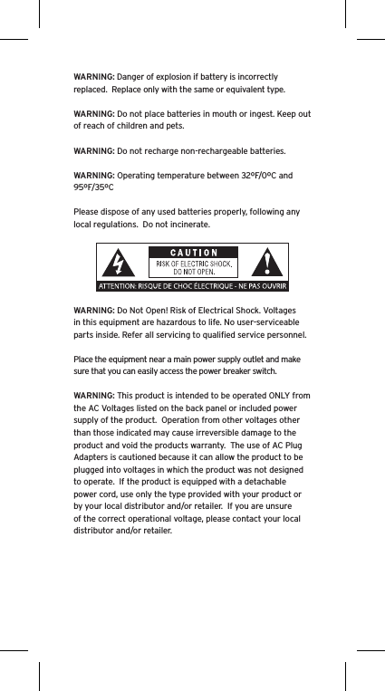 WARNING: Danger of explosion if battery is incorrectly replaced.  Replace only with the same or equivalent type. WARNING: Do not place batteries in mouth or ingest. Keep out of reach of children and pets. WARNING: Do not recharge non-rechargeable batteries.  WARNING: Operating temperature between 32ºF/0ºC and 95ºF/35ºCPlease dispose of any used batteries properly, following any local regulations.  Do not incinerate. WARNING: Do Not Open! Risk of Electrical Shock. Voltages in this equipment are hazardous to life. No user-serviceable parts inside. Refer all servicing to qualiﬁed service personnel.  Place the equipment near a main power supply outlet and make sure that you can easily access the power breaker switch. WARNING: This product is intended to be operated ONLY from the AC Voltages listed on the back panel or included power supply of the product.  Operation from other voltages other than those indicated may cause irreversible damage to the product and void the products warranty.  The use of AC Plug Adapters is cautioned because it can allow the product to be plugged into voltages in which the product was not designed to operate.  If the product is equipped with a detachable power cord, use only the type provided with your product or by your local distributor and/or retailer.  If you are unsure of the correct operational voltage, please contact your local distributor and/or retailer.