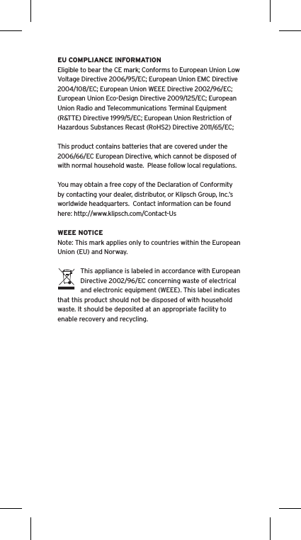 EU COMPLIANCE INFORMATIONEligible to bear the CE mark; Conforms to European Union Low Voltage Directive 2006/95/EC; European Union EMC Directive 2004/108/EC; European Union WEEE Directive 2002/96/EC; European Union Eco-Design Directive 2009/125/EC; European Union Radio and Telecommunications Terminal Equipment (R&amp;TTE) Directive 1999/5/EC; European Union Restriction of Hazardous Substances Recast (RoHS2) Directive 2011/65/EC;This product contains batteries that are covered under the 2006/66/EC European Directive, which cannot be disposed of with normal household waste.  Please follow local regulations. You may obtain a free copy of the Declaration of Conformity by contacting your dealer, distributor, or Klipsch Group, Inc.’s worldwide headquarters.  Contact information can be found here: http://www.klipsch.com/Contact-UsWEEE NOTICENote: This mark applies only to countries within the European Union (EU) and Norway.This appliance is labeled in accordance with European Directive 2002/96/EC concerning waste of electrical and electronic equipment (WEEE). This label indicates that this product should not be disposed of with household waste. It should be deposited at an appropriate facility to enable recovery and recycling.