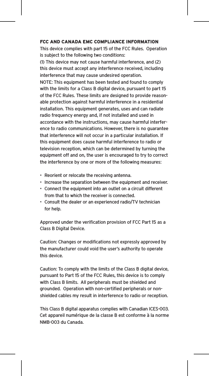 FCC AND CANADA EMC COMPLIANCE INFORMATIONThis device complies with part 15 of the FCC Rules.  Operation is subject to the following two conditions:(1) This device may not cause harmful interference, and (2) this device must accept any interference received, including interference that may cause undesired operation.NOTE: This equipment has been tested and found to comply with the limits for a Class B digital device, pursuant to part 15 of the FCC Rules. These limits are designed to provide reason-able protection against harmful interference in a residential installation. This equipment generates, uses and can radiate radio frequency energy and, if not installed and used in accordance with the instructions, may cause harmful interfer-ence to radio communications. However, there is no guarantee that interference will not occur in a particular installation. If this equipment does cause harmful interference to radio or television reception, which can be determined by turning the equipment off and on, the user is encouraged to try to correct the interference by one or more of the following measures:•  Reorient or relocate the receiving antenna.•  Increase the separation between the equipment and receiver.•  Connect the equipment into an outlet on a circuit different from that to which the receiver is connected.•  Consult the dealer or an experienced radio/TV technician for help.Approved under the veriﬁcation provision of FCC Part 15 as a Class B Digital Device.Caution: Changes or modiﬁcations not expressly approved by the manufacturer could void the user’s authority to operate this device.Caution: To comply with the limits of the Class B digital device, pursuant to Part 15 of the FCC Rules, this device is to comply with Class B limits.  All peripherals must be shielded and grounded.  Operation with non-certiﬁed peripherals or non-shielded cables my result in interference to radio or reception. This Class B digital apparatus complies with Canadian ICES-003.Cet appareil numérique de la classe B est conforme à la norme NMB-003 du Canada.