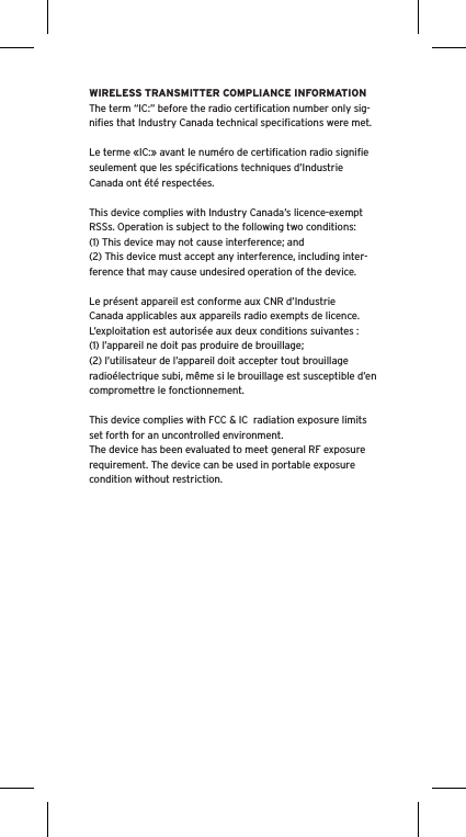 WIRELESS TRANSMITTER COMPLIANCE INFORMATIONThe term “IC:” before the radio certiﬁcation number only sig-niﬁes that Industry Canada technical speciﬁcations were met.Le terme «IC:» avant le numéro de certiﬁcation radio signiﬁe seulement que les spéciﬁcations techniques d’Industrie Canada ont été respectées.This device complies with Industry Canada’s licence-exempt RSSs. Operation is subject to the following two conditions:(1) This device may not cause interference; and(2) This device must accept any interference, including inter-ference that may cause undesired operation of the device.Le présent appareil est conforme aux CNR d’Industrie Canada applicables aux appareils radio exempts de licence. L’exploitation est autorisée aux deux conditions suivantes :(1) l’appareil ne doit pas produire de brouillage;(2) l’utilisateur de l’appareil doit accepter tout brouillage radioélectrique subi, même si le brouillage est susceptible d’en compromettre le fonctionnement. This device complies with FCC &amp; IC  radiation exposure limits set forth for an uncontrolled environment.The device has been evaluated to meet general RF exposure requirement. The device can be used in portable exposure condition without restriction.