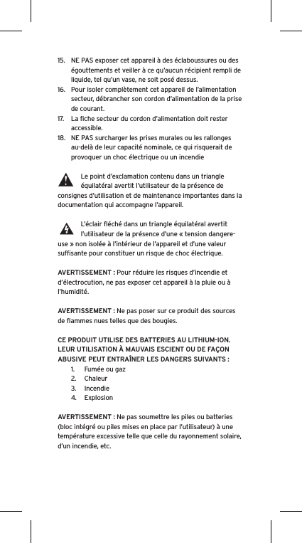 15.  NE PAS exposer cet appareil à des éclaboussures ou des égouttements et veiller à ce qu’aucun récipient rempli de liquide, tel qu’un vase, ne soit posé dessus.16.  Pour isoler complètement cet appareil de l’alimentation secteur, débrancher son cordon d’alimentation de la prise de courant.17.  La ﬁche secteur du cordon d’alimentation doit rester accessible.18.  NE PAS surcharger les prises murales ou les rallonges au-delà de leur capacité nominale, ce qui risquerait de provoquer un choc électrique ou un incendie Le point d’exclamation contenu dans un triangle équilatéral avertit l’utilisateur de la présence de consignes d’utilisation et de maintenance importantes dans la documentation qui accompagne l’appareil.L’éclair ﬂéché dans un triangle équilatéral avertit l’utilisateur de la présence d’une « tension dangere-use » non isolée à l’intérieur de l’appareil et d’une valeur sufﬁsante pour constituer un risque de choc électrique.AVERTISSEMENT : Pour réduire les risques d’incendie et d’électrocution, ne pas exposer cet appareil à la pluie ou à l’humidité.AVERTISSEMENT : Ne pas poser sur ce produit des sources de ﬂammes nues telles que des bougies.CE PRODUIT UTILISE DES BATTERIES AU LITHIUM-ION. LEUR UTILISATION À MAUVAIS ESCIENT OU DE FAÇON ABUSIVE PEUT ENTRAÎNER LES DANGERS SUIVANTS :1.  Fumée ou gaz2.  Chaleur3.  Incendie4.  ExplosionAVERTISSEMENT : Ne pas soumettre les piles ou batteries (bloc intégré ou piles mises en place par l’utilisateur) à une température excessive telle que celle du rayonnement solaire, d’un incendie, etc.