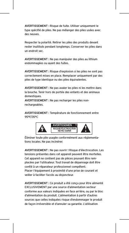 AVERTISSEMENT : Risque de fuite. Utiliser uniquement le type spéciﬁé de piles. Ne pas mélanger des piles usées avec des neuves.Respecter la polarité. Retirer les piles des produits devant rester inutilisés pendant longtemps. Conserver les piles dans un endroit sec. AVERTISSEMENT : Ne pas manipuler des piles au lithium endommagées ou ayant des fuites. AVERTISSEMENT : Risque d’explosion si les piles ne sont pas correctement mises en place. Remplacer uniquement par des piles de type identique ou des piles équivalentes. AVERTISSEMENT : Ne pas avaler les piles ni les mettre dans la bouche. Tenir hors de portée des enfants et des animaux domestiques. AVERTISSEMENT : Ne pas recharger les piles non-rechargeables. AVERTISSEMENT : Température de fonctionnement entre 95ºF/35ºCÉliminer toute pile usagée conformément aux réglementa-tions locales. Ne pas incinérer. AVERTISSEMENT : Ne pas ouvrir ! Risque d’électrocution. Les tensions présentes dans cet appareil peuvent être mortelles. Cet appareil ne contient pas de pièces pouvant être rem-placées par l’utilisateur. Tout travail de dépannage doit être conﬁé à un réparateur professionnel compétent. Placer l’équipement à proximité d’une prise de courant et veiller à faciliter l’accès au disjoncteur.AVERTISSEMENT : Ce produit a été conçu pour être alimenté EXCLUSIVEMENT par une source d’alimentation secteur conforme aux valeurs indiquées en face arrière, ou par le bloc d’alimentation du produit. L’alimentation à partir d’autres sources que celles indiquées risque d’endommager le produit de façon irréversible et d’annuler sa garantie. L’utilisation  AVERTISSEMEN TRISQUE D’ÉLECTROCUTIONNE PAS OUVRIR