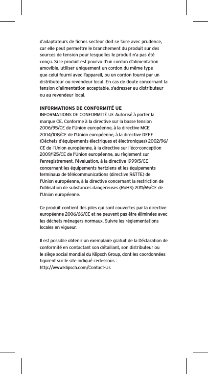 d’adaptateurs de ﬁches secteur doit se faire avec prudence, car elle peut permettre le branchement du produit sur des sources de tension pour lesquelles le produit n’a pas été conçu. Si le produit est pourvu d’un cordon d’alimentation amovible, utiliser uniquement un cordon du même type que celui fourni avec l’appareil, ou un cordon fourni par un distributeur ou revendeur local. En cas de doute concernant la tension d’alimentation acceptable, s’adresser au distributeur ou au revendeur local.INFORMATIONS DE CONFORMITÉ UEINFORMATIONS DE CONFORMITÉ UE Autorisé à porter la marque CE. Conforme à la directive sur la basse tension 2006/95/CE de l’Union européenne, à la directive MCE 2004/108/CE de l’Union européenne, à la directive DEEE (Déchets d’équipements électriques et électroniques) 2002/96/CE de l’Union européenne, à la directive sur l’éco-conception 2009/125/CE de l’Union européenne, au règlement sur l’enregistrement, l’évaluation, à la directive 1999/5/CE concernant les équipements hertziens et les équipements terminaux de télécommunications (directive R&amp;TTE) de l’Union européenne, à la directive concernant la restriction de l’utilisation de substances dangereuses (RoHS) 2011/65/CE de l’Union européenne.Ce produit contient des piles qui sont couvertes par la directive européenne 2006/66/CE et ne peuvent pas être éliminées avec les déchets ménagers normaux. Suivre les réglementations locales en vigueur.Il est possible obtenir un exemplaire gratuit de la Déclaration de conformité en contactant son détaillant, son distributeur oule siège social mondial du Klipsch Group, dont les coordonnées ﬁgurent sur le site indiqué ci-dessous : http://www.klipsch.com/Contact-Us