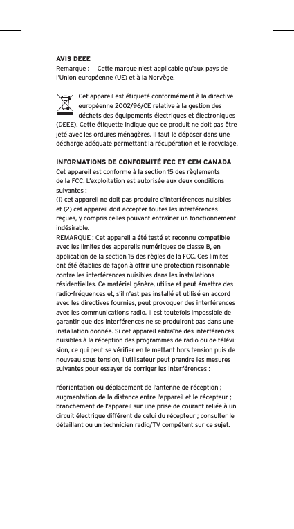 AVIS DEEERemarque :  Cette marque n’est applicable qu’aux pays de l’Union européenne (UE) et à la Norvège.Cet appareil est étiqueté conformément à la directive européenne 2002/96/CE relative à la gestion des déchets des équipements électriques et électroniques (DEEE). Cette étiquette indique que ce produit ne doit pas être jeté avec les ordures ménagères. Il faut le déposer dans une décharge adéquate permettant la récupération et le recyclage.INFORMATIONS DE CONFORMITÉ FCC ET CEM CANADACet appareil est conforme à la section 15 des règlements de la FCC. L’exploitation est autorisée aux deux conditions suivantes :(1) cet appareil ne doit pas produire d’interférences nuisibles et (2) cet appareil doit accepter toutes les interférences reçues, y compris celles pouvant entraîner un fonctionnement indésirable.REMARQUE : Cet appareil a été testé et reconnu compatible avec les limites des appareils numériques de classe B, en application de la section 15 des règles de la FCC. Ces limites ont été établies de façon à offrir une protection raisonnable contre les interférences nuisibles dans les installations résidentielles. Ce matériel génère, utilise et peut émettre des radio-fréquences et, s’il n’est pas installé et utilisé en accord avec les directives fournies, peut provoquer des interférences avec les communications radio. Il est toutefois impossible de garantir que des interférences ne se produiront pas dans une installation donnée. Si cet appareil entraîne des interférences nuisibles à la réception des programmes de radio ou de télévi-sion, ce qui peut se vériﬁer en le mettant hors tension puis de nouveau sous tension, l’utilisateur peut prendre les mesures suivantes pour essayer de corriger les interférences :réorientation ou déplacement de l’antenne de réception ;augmentation de la distance entre l’appareil et le récepteur ;branchement de l’appareil sur une prise de courant reliée à un circuit électrique différent de celui du récepteur ; consulter le détaillant ou un technicien radio/TV compétent sur ce sujet.