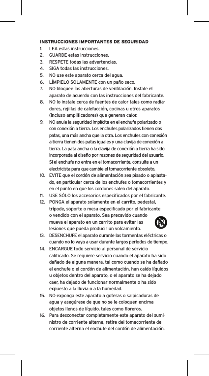 INSTRUCCIONES IMPORTANTES DE SEGURIDAD1.  LEA estas instrucciones.2.  GUARDE estas instrucciones.3.  RESPETE todas las advertencias.4.  SIGA todas las instrucciones.5.  NO use este aparato cerca del agua.6.  LÍMPIELO SOLAMENTE con un paño seco.7.  NO bloquee las aberturas de ventilación. Instale el aparato de acuerdo con las instrucciones del fabricante.8.  NO lo instale cerca de fuentes de calor tales como radia-dores, rejillas de calefacción, cocinas u otros aparatos (incluso ampliﬁcadores) que generan calor.9.  NO anule la seguridad implícita en el enchufe polarizado o con conexión a tierra. Los enchufes polarizados tienen dos patas, una más ancha que la otra. Los enchufes con conexión a tierra tienen dos patas iguales y una clavija de conexión a tierra. La pata ancha o la clavija de conexión a tierra ha sido incorporada al diseño por razones de seguridad del usuario. Si el enchufe no entra en el tomacorriente, consulte a un electricista para que cambie el tomacorriente obsoleto.10.  EVITE que el cordón de alimentación sea pisado o aplasta-do, en particular cerca de los enchufes o tomacorrientes y en el punto en que los cordones salen del aparato.11.  USE SÓLO los accesorios especiﬁcados por el fabricante.12.  PONGA el aparato solamente en el carrito, pedestal, trípode, soporte o mesa especiﬁcado por el fabricante o vendido con el aparato. Sea precavido cuando mueva el aparato en un carrito para evitar las lesiones que pueda producir un volcamiento.13.  DESENCHUFE el aparato durante las tormentas eléctricas o cuando no lo vaya a usar durante largos períodos de tiempo.14.  ENCARGUE todo servicio al personal de servicio caliﬁcado. Se requiere servicio cuando el aparato ha sido dañado de alguna manera, tal como cuando se ha dañado el enchufe o el cordón de alimentación, han caído líquidos u objetos dentro del aparato, o el aparato se ha dejado caer, ha dejado de funcionar normalmente o ha sido expuesto a la lluvia o a la humedad.15.  NO exponga este aparato a goteras o salpicaduras de agua y asegúrese de que no se le coloquen encima objetos llenos de líquido, tales como ﬂoreros.16.  Para desconectar completamente este aparato del sumi-nistro de corriente alterna, retire del tomacorriente de corriente alterna el enchufe del cordón de alimentación.