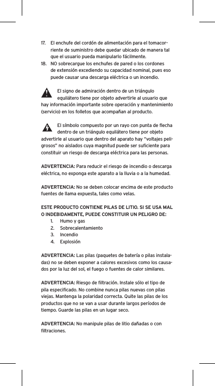 17.  El enchufe del cordón de alimentación para el tomacor-riente de suministro debe quedar ubicado de manera tal que el usuario pueda manipularlo fácilmente.18.  NO sobrecargue los enchufes de pared o los cordones de extensión excediendo su capacidad nominal, pues eso puede causar una descarga eléctrica o un incendio. El signo de admiración dentro de un triángulo equilátero tiene por objeto advertirle al usuario que hay información importante sobre operación y mantenimiento (servicio) en los folletos que acompañan al producto.El símbolo compuesto por un rayo con punta de ﬂecha dentro de un triángulo equilátero tiene por objeto advertirle al usuario que dentro del aparato hay “voltajes peli-grosos” no aislados cuya magnitud puede ser suﬁciente para constituir un riesgo de descarga eléctrica para las personas.ADVERTENCIA: Para reducir el riesgo de incendio o descarga eléctrica, no exponga este aparato a la lluvia o a la humedad.ADVERTENCIA: No se deben colocar encima de este producto fuentes de llama expuesta, tales como velas.ESTE PRODUCTO CONTIENE PILAS DE LITIO. SI SE USA MAL O INDEBIDAMENTE, PUEDE CONSTITUIR UN PELIGRO DE:1.  Humo y gas2.  Sobrecalentamiento3.  Incendio4.  ExplosiónADVERTENCIA: Las pilas (paquetes de batería o pilas instala-das) no se deben exponer a calores excesivos como los causa-dos por la luz del sol, el fuego o fuentes de calor similares.ADVERTENCIA: Riesgo de ﬁltración. Instale sólo el tipo de pila especiﬁcado. No combine nunca pilas nuevas con pilas viejas. Mantenga la polaridad correcta. Quite las pilas de los productos que no se van a usar durante largos períodos de tiempo. Guarde las pilas en un lugar seco.ADVERTENCIA: No manipule pilas de litio dañadas o con ﬁltraciones.