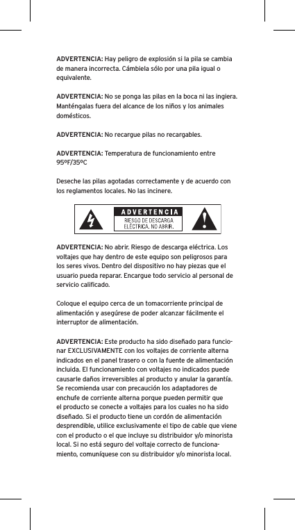 ADVERTENCIA: Hay peligro de explosión si la pila se cambia de manera incorrecta. Cámbiela sólo por una pila igual o equivalente.ADVERTENCIA: No se ponga las pilas en la boca ni las ingiera. Manténgalas fuera del alcance de los niños y los animales domésticos.ADVERTENCIA: No recargue pilas no recargables.ADVERTENCIA: Temperatura de funcionamiento entre 95ºF/35ºCDeseche las pilas agotadas correctamente y de acuerdo con los reglamentos locales. No las incinere. ADVERTENCIA: No abrir. Riesgo de descarga eléctrica. Los voltajes que hay dentro de este equipo son peligrosos para los seres vivos. Dentro del dispositivo no hay piezas que el usuario pueda reparar. Encargue todo servicio al personal de servicio caliﬁcado.Coloque el equipo cerca de un tomacorriente principal de alimentación y asegúrese de poder alcanzar fácilmente el interruptor de alimentación.ADVERTENCIA: Este producto ha sido diseñado para funcio-nar EXCLUSIVAMENTE con los voltajes de corriente alterna indicados en el panel trasero o con la fuente de alimentación incluida. El funcionamiento con voltajes no indicados puede causarle daños irreversibles al producto y anular la garantía. Se recomienda usar con precaución los adaptadores de enchufe de corriente alterna porque pueden permitir que el producto se conecte a voltajes para los cuales no ha sido diseñado. Si el producto tiene un cordón de alimentación desprendible, utilice exclusivamente el tipo de cable que viene con el producto o el que incluye su distribuidor y/o minorista local. Si no está seguro del voltaje correcto de funciona-miento, comuníquese con su distribuidor y/o minorista local.