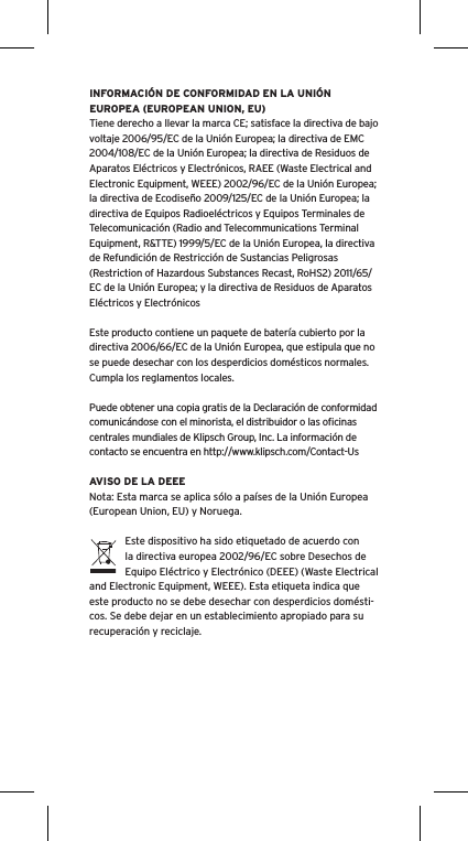 INFORMACIÓN DE CONFORMIDAD EN LA UNIÓN EUROPEA (EUROPEAN UNION, EU)Tiene derecho a llevar la marca CE; satisface la directiva de bajo voltaje 2006/95/EC de la Unión Europea; la directiva de EMC 2004/108/EC de la Unión Europea; la directiva de Residuos de Aparatos Eléctricos y Electrónicos, RAEE (Waste Electrical and Electronic Equipment, WEEE) 2002/96/EC de la Unión Europea; la directiva de Ecodiseño 2009/125/EC de la Unión Europea; la directiva de Equipos Radioeléctricos y Equipos Terminales de Telecomunicación (Radio and Telecommunications Terminal Equipment, R&amp;TTE) 1999/5/EC de la Unión Europea, la directiva de Refundición de Restricción de Sustancias Peligrosas (Restriction of Hazardous Substances Recast, RoHS2) 2011/65/EC de la Unión Europea; y la directiva de Residuos de Aparatos Eléctricos y ElectrónicosEste producto contiene un paquete de batería cubierto por la directiva 2006/66/EC de la Unión Europea, que estipula que no se puede desechar con los desperdicios domésticos normales. Cumpla los reglamentos locales.Puede obtener una copia gratis de la Declaración de conformidad comunicándose con el minorista, el distribuidor o las oﬁcinas centrales mundiales de Klipsch Group, Inc. La información de contacto se encuentra en http://www.klipsch.com/Contact-UsAVISO DE LA DEEENota: Esta marca se aplica sólo a países de la Unión Europea (European Union, EU) y Noruega.Este dispositivo ha sido etiquetado de acuerdo con la directiva europea 2002/96/EC sobre Desechos de Equipo Eléctrico y Electrónico (DEEE) (Waste Electrical and Electronic Equipment, WEEE). Esta etiqueta indica que este producto no se debe desechar con desperdicios domésti-cos. Se debe dejar en un establecimiento apropiado para su recuperación y reciclaje.