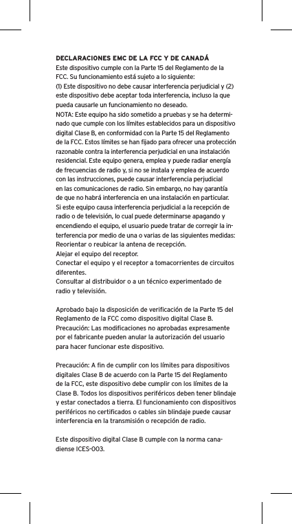 DECLARACIONES EMC DE LA FCC Y DE CANADÁEste dispositivo cumple con la Parte 15 del Reglamento de la FCC. Su funcionamiento está sujeto a lo siguiente:(1) Este dispositivo no debe causar interferencia perjudicial y (2) este dispositivo debe aceptar toda interferencia, incluso la que pueda causarle un funcionamiento no deseado.NOTA: Este equipo ha sido sometido a pruebas y se ha determi-nado que cumple con los límites establecidos para un dispositivo digital Clase B, en conformidad con la Parte 15 del Reglamento de la FCC. Estos límites se han ﬁjado para ofrecer una protección razonable contra la interferencia perjudicial en una instalación residencial. Este equipo genera, emplea y puede radiar energía de frecuencias de radio y, si no se instala y emplea de acuerdo con las instrucciones, puede causar interferencia perjudicial en las comunicaciones de radio. Sin embargo, no hay garantía de que no habrá interferencia en una instalación en particular. Si este equipo causa interferencia perjudicial a la recepción de radio o de televisión, lo cual puede determinarse apagando y encendiendo el equipo, el usuario puede tratar de corregir la in-terferencia por medio de una o varias de las siguientes medidas:Reorientar o reubicar la antena de recepción.Alejar el equipo del receptor.Conectar el equipo y el receptor a tomacorrientes de circuitos diferentes.Consultar al distribuidor o a un técnico experimentado de radio y televisión.Aprobado bajo la disposición de veriﬁcación de la Parte 15 del Reglamento de la FCC como dispositivo digital Clase B.Precaución: Las modiﬁcaciones no aprobadas expresamente por el fabricante pueden anular la autorización del usuario para hacer funcionar este dispositivo.Precaución: A ﬁn de cumplir con los límites para dispositivos digitales Clase B de acuerdo con la Parte 15 del Reglamento de la FCC, este dispositivo debe cumplir con los límites de la Clase B. Todos los dispositivos periféricos deben tener blindaje y estar conectados a tierra. El funcionamiento con dispositivos periféricos no certiﬁcados o cables sin blindaje puede causar interferencia en la transmisión o recepción de radio. Este dispositivo digital Clase B cumple con la norma cana-diense ICES-003.