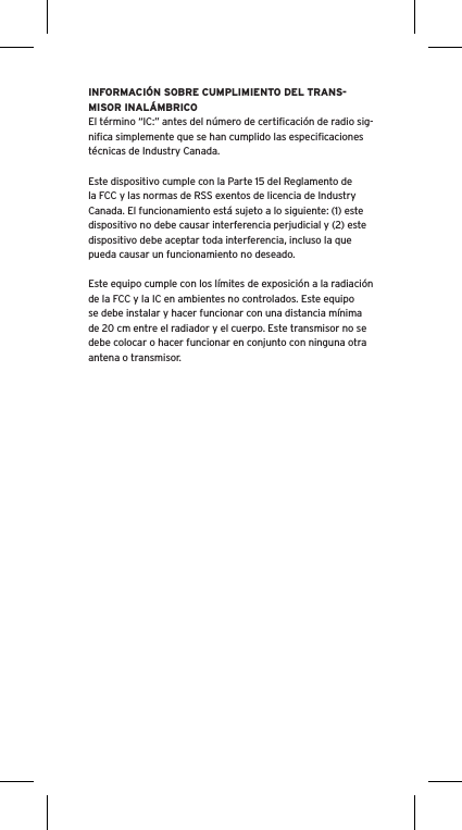 INFORMACIÓN SOBRE CUMPLIMIENTO DEL TRANS-MISOR INALÁMBRICOEl término “IC:” antes del número de certiﬁcación de radio sig-niﬁca simplemente que se han cumplido las especiﬁcaciones técnicas de Industry Canada.Este dispositivo cumple con la Parte 15 del Reglamento de la FCC y las normas de RSS exentos de licencia de Industry Canada. El funcionamiento está sujeto a lo siguiente: (1) este dispositivo no debe causar interferencia perjudicial y (2) este dispositivo debe aceptar toda interferencia, incluso la que pueda causar un funcionamiento no deseado.Este equipo cumple con los límites de exposición a la radiación de la FCC y la IC en ambientes no controlados. Este equipo se debe instalar y hacer funcionar con una distancia mínima de 20 cm entre el radiador y el cuerpo. Este transmisor no se debe colocar o hacer funcionar en conjunto con ninguna otra antena o transmisor.