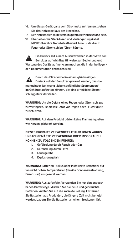 16.  Um dieses Gerät ganz vom Stromnetz zu trennen, ziehen Sie das Netzkabel aus der Steckdose.17.  Der Netzstecker sollte stets in gutem Betriebszustand sein.18.  Überlasten Sie Steckdosen und Verlängerungskabel NICHT über ihre Nennbelastbarkeit hinaus, da dies zu Feuer oder Stromschlag führen könnte. Ein Dreieck mit einem Ausrufezeichen in der Mitte soll Benutzer auf wichtige Hinweise zur Bedienung und Wartung des Geräts aufmerksam machen, die in der beiliegen-den Dokumentation enthalten sind.Durch das Blitzsymbol in einem gleichseitigen Dreieck soll der Benutzer gewarnt werden, dass bei mangelnder Isolierung „lebensgefährliche Spannungen“ im Gehäuse auftreten können, die eine erhebliche Strom-schlaggefahr darstellen.WARNUNG: Um die Gefahr eines Feuers oder Stromschlags zu verringern, ist dieses Gerät vor Regen oder Feuchtigkeit zu schützen.WARNUNG: Auf dem Produkt dürfen keine Flammenquellen, wie Kerzen, platziert werden.DIESES PRODUKT VERWENDET LITHIUM-IONEN-AKKUS. UNSACHGEMÄSSE VERWENDUNG ODER MISSBRAUCH KÖNNEN ZU FOLGENDEM FÜHREN:1.  Gefährdung durch Rauch oder Gas2.  Gefährdung durch Hitze3.  Feuergefahr4.  ExplosionsgefahrWARNUNG: Batterien (Akkus oder installierte Batterien) dür-fen nicht hohen Temperaturen (direkte Sonneneinstrahlung, Feuer usw.) ausgesetzt werden.WARNUNG: Auslaufgefahr. Verwenden Sie nur den angege-benen Batterietyp. Mischen Sie nie neue und gebrauchte Batterien. Achten Sie auf die korrekte Polung. Entfernen Sie Batterien aus Produkten, die längere Zeit nicht benutzt werden. Lagern Sie die Batterien an einem trockenen Ort. 