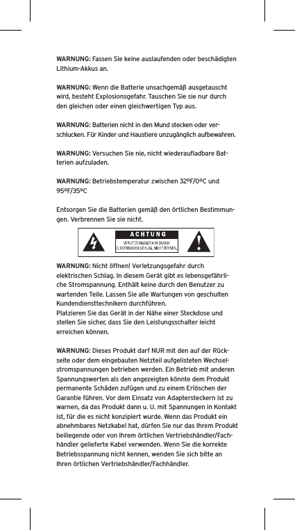 WARNUNG: Fassen Sie keine auslaufenden oder beschädigten Lithium-Akkus an. WARNUNG: Wenn die Batterie unsachgemäß ausgetauscht wird, besteht Explosionsgefahr. Tauschen Sie sie nur durch den gleichen oder einen gleichwertigen Typ aus. WARNUNG: Batterien nicht in den Mund stecken oder ver-schlucken. Für Kinder und Haustiere unzugänglich aufbewahren. WARNUNG: Versuchen Sie nie, nicht wiederauﬂadbare Bat-terien aufzuladen. WARNUNG: Betriebstemperatur zwischen 32ºF/0ºC und 95ºF/35ºCEntsorgen Sie die Batterien gemäß den örtlichen Bestimmun-gen. Verbrennen Sie sie nicht. WARNUNG: Nicht öffnen! Verletzungsgefahr durch elektrischen Schlag. In diesem Gerät gibt es lebensgefährli-che Stromspannung. Enthält keine durch den Benutzer zu wartenden Teile. Lassen Sie alle Wartungen von geschulten Kundendiensttechnikern durchführen. Platzieren Sie das Gerät in der Nähe einer Steckdose und stellen Sie sicher, dass Sie den Leistungsschalter leicht erreichen können.WARNUNG: Dieses Produkt darf NUR mit den auf der Rück-seite oder dem eingebauten Netzteil aufgelisteten Wechsel-stromspannungen betrieben werden. Ein Betrieb mit anderen Spannungswerten als den angezeigten könnte dem Produkt permanente Schäden zufügen und zu einem Erlöschen der Garantie führen. Vor dem Einsatz von Adaptersteckern ist zu warnen, da das Produkt dann u. U. mit Spannungen in Kontakt ist, für die es nicht konzipiert wurde. Wenn das Produkt ein abnehmbares Netzkabel hat, dürfen Sie nur das Ihrem Produkt beiliegende oder von Ihrem örtlichen Vertriebshändler/Fach-händler gelieferte Kabel verwenden. Wenn Sie die korrekte Betriebsspannung nicht kennen, wenden Sie sich bitte an Ihren örtlichen Vertriebshändler/Fachhändler.