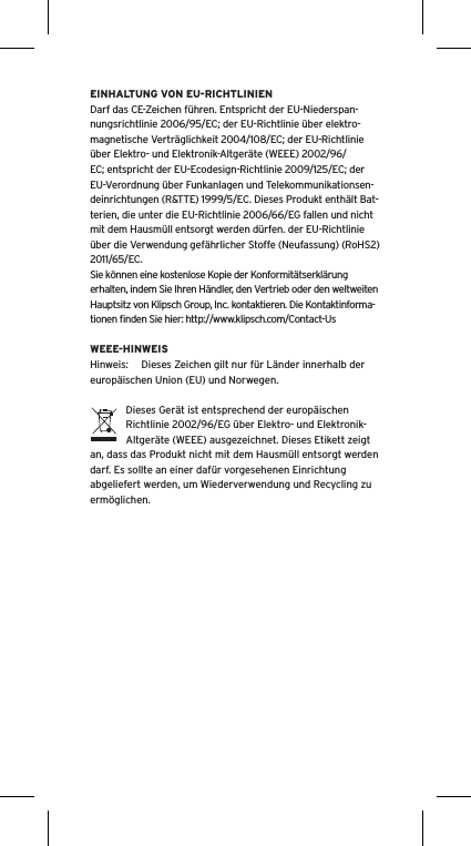 EINHALTUNG VON EU-RICHTLINIENDarf das CE-Zeichen führen. Entspricht der EU-Niederspan-nungsrichtlinie 2006/95/EC; der EU-Richtlinie über elektro-magnetische Verträglichkeit 2004/108/EC; der EU-Richtlinie über Elektro- und Elektronik-Altgeräte (WEEE) 2002/96/EC; entspricht der EU-Ecodesign-Richtlinie 2009/125/EC; der EU-Verordnung über Funkanlagen und Telekommunikationsen-deinrichtungen (R&amp;TTE) 1999/5/EC. Dieses Produkt enthält Bat-terien, die unter die EU-Richtlinie 2006/66/EG fallen und nicht mit dem Hausmüll entsorgt werden dürfen. der EU-Richtlinie über die Verwendung gefährlicher Stoffe (Neufassung) (RoHS2) 2011/65/EC.Sie können eine kostenlose Kopie der Konformitätserklärung erhalten, indem Sie Ihren Händler, den Vertrieb oder den weltweiten Hauptsitz von Klipsch Group, Inc. kontaktieren. Die Kontaktinforma-tionen ﬁnden Sie hier: http://www.klipsch.com/Contact-UsWEEE-HINWEISHinweis:  Dieses Zeichen gilt nur für Länder innerhalb der europäischen Union (EU) und Norwegen.Dieses Gerät ist entsprechend der europäischen Richtlinie 2002/96/EG über Elektro- und Elektronik-Altgeräte (WEEE) ausgezeichnet. Dieses Etikett zeigt an, dass das Produkt nicht mit dem Hausmüll entsorgt werden darf. Es sollte an einer dafür vorgesehenen Einrichtung abgeliefert werden, um Wiederverwendung und Recycling zu ermöglichen.