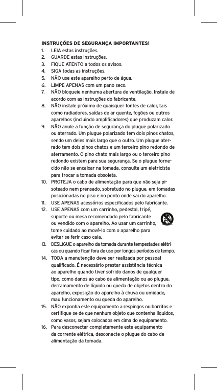 INSTRUÇÕES DE SEGURANÇA IMPORTANTES!1.  LEIA estas instruções.2.  GUARDE estas instruções.3.  FIQUE ATENTO a todos os avisos.4.  SIGA todas as instruções.5.  NÃO use este aparelho perto de água.6.  LIMPE APENAS com um pano seco.7.  NÃO bloqueie nenhuma abertura de ventilação. Instale de acordo com as instruções do fabricante.8.  NÃO instale próximo de quaisquer fontes de calor, tais como radiadores, saídas de ar quente, fogões ou outros aparelhos (incluindo ampliﬁcadores) que produzam calor.9.  NÃO anule a função de segurança do plugue polarizado ou aterrado. Um plugue polarizado tem dois pinos chatos, sendo um deles mais largo que o outro. Um plugue ater-rado tem dois pinos chatos e um terceiro pino redondo de aterramento. O pino chato mais largo ou o terceiro pino redondo existem para sua segurança. Se o plugue forne-cido não se encaixar na tomada, consulte um eletricista para trocar a tomada obsoleta.10.  PROTEJA o cabo de alimentação para que não seja pi-soteado nem prensado, sobretudo no plugue, em tomadas posicionadas no piso e no ponto onde sai do aparelho.11.  USE APENAS acessórios especiﬁcados pelo fabricante.12.  USE APENAS com um carrinho, pedestal, tripé, suporte ou mesa recomendado pelo fabricante ou vendido com o aparelho. Ao usar um carrinho, tome cuidado ao movê-lo com o aparelho para evitar se ferir caso caia.13.  DESLIGUE o aparelho da tomada durante tempestades elétri-  cas ou quando ﬁcar fora de uso por longos períodos de tempo.14.  TODA a manutenção deve ser realizada por pessoal qualiﬁcado. É necessário prestar assistência técnica ao aparelho quando tiver sofrido danos de qualquer tipo, como danos ao cabo de alimentação ou ao plugue, derramamento de líquido ou queda de objetos dentro do aparelho, exposição do aparelho à chuva ou umidade, mau funcionamento ou queda do aparelho.15.  NÃO exponha este equipamento a respingos ou borrifos e certiﬁque-se de que nenhum objeto que contenha líquidos, como vasos, sejam colocados em cima do equipamento.16.  Para desconectar completamente este equipamento da corrente elétrica, desconecte o plugue do cabo de alimentação da tomada.