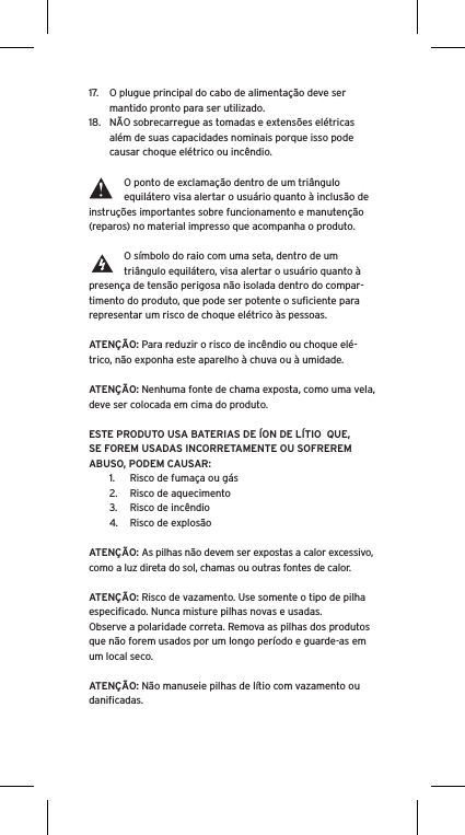 17.  O plugue principal do cabo de alimentação deve ser mantido pronto para ser utilizado.18.  NÃO sobrecarregue as tomadas e extensões elétricas além de suas capacidades nominais porque isso pode causar choque elétrico ou incêndio. O ponto de exclamação dentro de um triângulo equilátero visa alertar o usuário quanto à inclusão de instruções importantes sobre funcionamento e manutenção (reparos) no material impresso que acompanha o produto.O símbolo do raio com uma seta, dentro de um triângulo equilátero, visa alertar o usuário quanto à presença de tensão perigosa não isolada dentro do compar-timento do produto, que pode ser potente o suﬁciente para representar um risco de choque elétrico às pessoas.ATENÇÃO: Para reduzir o risco de incêndio ou choque elé-trico, não exponha este aparelho à chuva ou à umidade.ATENÇÃO: Nenhuma fonte de chama exposta, como uma vela, deve ser colocada em cima do produto.ESTE PRODUTO USA BATERIAS DE ÍON DE LÍTIO  QUE, SE FOREM USADAS INCORRETAMENTE OU SOFREREM ABUSO, PODEM CAUSAR:1.  Risco de fumaça ou gás2.  Risco de aquecimento3.  Risco de incêndio4.  Risco de explosãoATENÇÃO: As pilhas não devem ser expostas a calor excessivo, como a luz direta do sol, chamas ou outras fontes de calor.ATENÇÃO: Risco de vazamento. Use somente o tipo de pilha especiﬁcado. Nunca misture pilhas novas e usadas.Observe a polaridade correta. Remova as pilhas dos produtos que não forem usados por um longo período e guarde-as em um local seco. ATENÇÃO: Não manuseie pilhas de lítio com vazamento ou daniﬁcadas. 