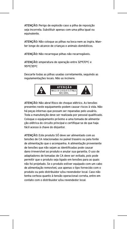 ATENÇÃO: Perigo de explosão caso a pilha de reposição seja incorreta. Substituir apenas com uma pilha igual ou equivalente. ATENÇÃO: Não coloque as pilhas na boca nem as ingira. Man-ter longe do alcance de crianças e animais domésticos. ATENÇÃO: Não recarregue pilhas não recarregáveis. ATENÇÃO: emperatura de operação entre 32ºF/0ºC e 95ºF/35ºCDescarte todas as pilhas usadas corretamente, seguindo as regulamentações locais. Não as incinere. ATENÇÃO: Não abra! Risco de choque elétrico. As tensões presentes neste equipamento podem causar riscos à vida. Não há peças internas que possam ser reparadas pelo usuário. Toda a manutenção deve ser realizada por pessoal qualiﬁcado. Coloque o equipamento próximo a uma tomada de alimenta-ção elétrica do circuito principal e certiﬁque-se de que haja fácil acesso à chave do disjuntor.ATENÇÃO: Este produto SÓ deve ser alimentado com as tensões de CA relacionadas no painel traseiro ou pela fonte de alimentação que o acompanha. A alimentação proveniente de tensões que não sejam as identiﬁcadas pode causar dano irreversível ao produto e anular sua garantia. O uso de adaptadores de tomadas de CA deve ser evitado, pois pode permitir que o produto seja ligado em tensões para as quais não foi projetado. Se o produto estiver equipado com um cabo de alimentação removível, use apenas o tipo fornecido com o produto ou pelo distribuidor e/ou revendedor local. Caso não tenha certeza quanto à tensão operacional correta, entre em contato com o distribuidor e/ou revendedor local.