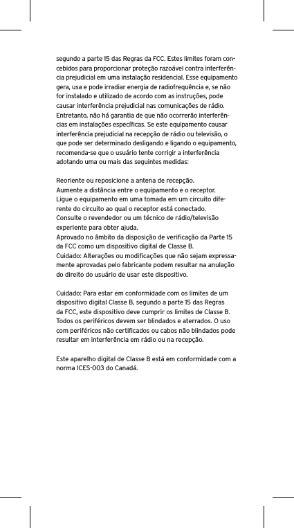 segundo a parte 15 das Regras da FCC. Estes limites foram con-cebidos para proporcionar proteção razoável contra interferên-cia prejudicial em uma instalação residencial. Esse equipamento gera, usa e pode irradiar energia de radiofrequência e, se não for instalado e utilizado de acordo com as instruções, pode causar interferência prejudicial nas comunicações de rádio. Entretanto, não há garantia de que não ocorrerão interferên-cias em instalações especíﬁcas. Se este equipamento causar interferência prejudicial na recepção de rádio ou televisão, o que pode ser determinado desligando e ligando o equipamento, recomenda-se que o usuário tente corrigir a interferência adotando uma ou mais das seguintes medidas:Reoriente ou reposicione a antena de recepção.Aumente a distância entre o equipamento e o receptor.Ligue o equipamento em uma tomada em um circuito dife-rente do circuito ao qual o receptor está conectado.Consulte o revendedor ou um técnico de rádio/televisão experiente para obter ajuda.Aprovado no âmbito da disposição de veriﬁcação da Parte 15 da FCC como um dispositivo digital de Classe B.Cuidado: Alterações ou modiﬁcações que não sejam expressa-mente aprovadas pelo fabricante podem resultar na anulação do direito do usuário de usar este dispositivo.Cuidado: Para estar em conformidade com os limites de um dispositivo digital Classe B, segundo a parte 15 das Regras da FCC, este dispositivo deve cumprir os limites de Classe B. Todos os periféricos devem ser blindados e aterrados. O uso com periféricos não certiﬁcados ou cabos não blindados pode resultar em interferência em rádio ou na recepção. Este aparelho digital de Classe B está em conformidade com a norma ICES-003 do Canadá.