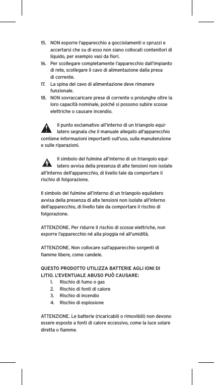 15.  NON esporre l’apparecchio a gocciolamenti o spruzzi e accertarsi che su di esso non siano collocati contenitori di liquido, per esempio vasi da ﬁori.16.  Per scollegare completamente l’apparecchio dall’impianto di rete, scollegare il cavo di alimentazione dalla presa di corrente.17.  La spina del cavo di alimentazione deve rimanere funzionale.18.  NON sovraccaricare prese di corrente o prolunghe oltre la loro capacità nominale, poiché si possono subire scosse elettriche o causare incendio.  Il punto esclamativo all’interno di un triangolo equi-latero segnala che il manuale allegato all’apparecchio contiene informazioni importanti sull’uso, sulla manutenzione e sulle riparazioni.Il simbolo del fulmine all’interno di un triangolo equi-latero avvisa della presenza di alte tensioni non isolate all’interno dell’apparecchio, di livello tale da comportare il rischio di folgorazione.Il simbolo del fulmine all’interno di un triangolo equilatero avvisa della presenza di alte tensioni non isolate all’interno dell’apparecchio, di livello tale da comportare il rischio di folgorazione.ATTENZIONE. Per ridurre il rischio di scosse elettriche, non esporre l’apparecchio né alla pioggia né all’umidità.ATTENZIONE. Non collocare sull’apparecchio sorgenti di ﬁamme libere, come candele.QUESTO PRODOTTO UTILIZZA BATTERIE AGLI IONI DI LITIO. L’EVENTUALE ABUSO PUÒ CAUSARE:1.  Rischio di fumo o gas2.  Rischio di fonti di calore3.  Rischio di incendio4.  Rischio di esplosioneATTENZIONE. Le batterie (ricaricabili o rimovibili) non devono essere esposte a fonti di calore eccessivo, come la luce solare diretta o ﬁamme.