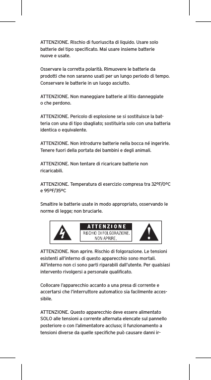 ATTENZIONE. Rischio di fuoriuscita di liquido. Usare solo batterie del tipo speciﬁcato. Mai usare insieme batterie nuove e usate.Osservare la corretta polarità. Rimuovere le batterie da prodotti che non saranno usati per un lungo periodo di tempo. Conservare le batterie in un luogo asciutto. ATTENZIONE. Non maneggiare batterie al litio danneggiate o che perdono. ATTENZIONE. Pericolo di esplosione se si sostituisce la bat-teria con una di tipo sbagliato; sostituirla solo con una batteria identica o equivalente. ATTENZIONE. Non introdurre batterie nella bocca né ingerirle. Tenere fuori della portata dei bambini e degli animali. ATTENZIONE. Non tentare di ricaricare batterie non ricaricabili. ATTENZIONE. Temperatura di esercizio compresa tra 32ºF/0ºC e 95ºF/35ºCSmaltire le batterie usate in modo appropriato, osservando le norme di legge; non bruciarle. ATTENZIONE. Non aprire. Rischio di folgorazione. Le tensioni esistenti all’interno di questo apparecchio sono mortali. All’interno non ci sono parti riparabili dall’utente. Per qualsiasi intervento rivolgersi a personale qualiﬁcato. Collocare l’apparecchio accanto a una presa di corrente e accertarsi che l’interruttore automatico sia facilmente acces-sibile. ATTENZIONE. Questo apparecchio deve essere alimentato SOLO alle tensioni a corrente alternata elencate sul pannello posteriore o con l’alimentatore accluso; il funzionamento a tensioni diverse da quelle speciﬁche può causare danni ir-