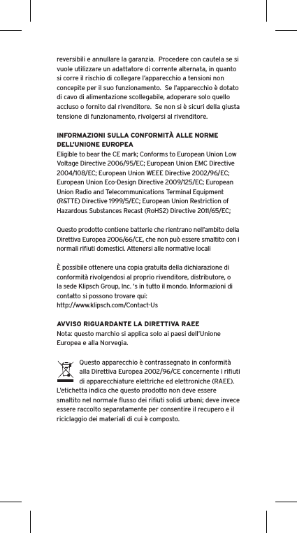 reversibili e annullare la garanzia.  Procedere con cautela se si vuole utilizzare un adattatore di corrente alternata, in quanto si corre il rischio di collegare l’apparecchio a tensioni non concepite per il suo funzionamento.  Se l’apparecchio è dotato di cavo di alimentazione scollegabile, adoperare solo quello accluso o fornito dal rivenditore.  Se non si è sicuri della giusta tensione di funzionamento, rivolgersi al rivenditore.INFORMAZIONI SULLA CONFORMITÀ ALLE NORME DELL’UNIONE EUROPEAEligible to bear the CE mark; Conforms to European Union Low Voltage Directive 2006/95/EC; European Union EMC Directive 2004/108/EC; European Union WEEE Directive 2002/96/EC; European Union Eco-Design Directive 2009/125/EC; European Union Radio and Telecommunications Terminal Equipment (R&amp;TTE) Directive 1999/5/EC; European Union Restriction of Hazardous Substances Recast (RoHS2) Directive 2011/65/EC;Questo prodotto contiene batterie che rientrano nell’ambito della Direttiva Europea 2006/66/CE, che non può essere smaltito con i normali riﬁuti domestici. Attenersi alle normative localiÈ possibile ottenere una copia gratuita della dichiarazione di conformità rivolgendosi al proprio rivenditore, distributore, o la sede Klipsch Group, Inc. ‘s in tutto il mondo. Informazioni di contatto si possono trovare qui: http://www.klipsch.com/Contact-UsAVVISO RIGUARDANTE LA DIRETTIVA RAEENota: questo marchio si applica solo ai paesi dell’Unione Europea e alla Norvegia.Questo apparecchio è contrassegnato in conformità alla Direttiva Europea 2002/96/CE concernente i riﬁuti di apparecchiature elettriche ed elettroniche (RAEE).  L’etichetta indica che questo prodotto non deve essere smaltito nel normale ﬂusso dei riﬁuti solidi urbani; deve invece essere raccolto separatamente per consentire il recupero e il riciclaggio dei materiali di cui è composto.