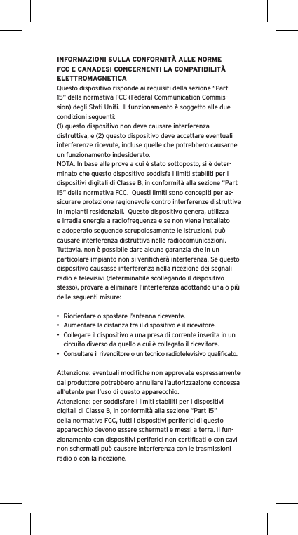 INFORMAZIONI SULLA CONFORMITÀ ALLE NORME FCC E CANADESI CONCERNENTI LA COMPATIBILITÀ ELETTROMAGNETICAQuesto dispositivo risponde ai requisiti della sezione “Part 15” della normativa FCC (Federal Communication Commis-sion) degli Stati Uniti.  Il funzionamento è soggetto alle due condizioni seguenti:(1) questo dispositivo non deve causare interferenza distruttiva, e (2) questo dispositivo deve accettare eventuali interferenze ricevute, incluse quelle che potrebbero causarne un funzionamento indesiderato.NOTA. In base alle prove a cui è stato sottoposto, si è deter-minato che questo dispositivo soddisfa i limiti stabiliti per i dispositivi digitali di Classe B, in conformità alla sezione “Part 15” della normativa FCC.  Questi limiti sono concepiti per as-sicurare protezione ragionevole contro interferenze distruttive in impianti residenziali.  Questo dispositivo genera, utilizza e irradia energia a radiofrequenza e se non viene installato e adoperato seguendo scrupolosamente le istruzioni, può causare interferenza distruttiva nelle radiocomunicazioni. Tuttavia, non è possibile dare alcuna garanzia che in un particolare impianto non si veriﬁcherà interferenza. Se questo dispositivo causasse interferenza nella ricezione dei segnali radio e televisivi (determinabile scollegando il dispositivo stesso), provare a eliminare l’interferenza adottando una o più delle seguenti misure:•  Riorientare o spostare l’antenna ricevente.•  Aumentare la distanza tra il dispositivo e il ricevitore.•  Collegare il dispositivo a una presa di corrente inserita in un circuito diverso da quello a cui è collegato il ricevitore.•  Consultare il rivenditore o un tecnico radiotelevisivo qualiﬁcato.Attenzione: eventuali modiﬁche non approvate espressamente dal produttore potrebbero annullare l’autorizzazione concessa all’utente per l’uso di questo apparecchio.Attenzione: per soddisfare i limiti stabiliti per i dispositivi digitali di Classe B, in conformità alla sezione “Part 15” della normativa FCC, tutti i dispositivi periferici di questo apparecchio devono essere schermati e messi a terra. Il fun-zionamento con dispositivi periferici non certiﬁcati o con cavi non schermati può causare interferenza con le trasmissioni radio o con la ricezione. 