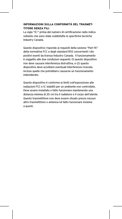 INFORMAZIONI SULLA CONFORMITÀ DEL TRASMET-TITORE SENZA FILILa sigla “IC:” prima del numero di certiﬁcazione radio indica soltanto che sono state soddisfatte le speciﬁche tecniche Industry Canada.Questo dispositivo risponde ai requisiti della sezione “Part 15” della normativa FCC e degli standard RSS concernenti i dis-positivi esenti da licenza Industry Canada.  Il funzionamento è soggetto alle due condizioni seguenti: (1) questo dispositivo non deve causare interferenza distruttiva, e (2) questo dispositivo deve accettare eventuali interferenze ricevute, incluse quelle che potrebbero causarne un funzionamento indesiderato.Questo dispositivo è conforme ai limiti sull’esposizione alle radiazioni FCC e IC stabiliti per un ambiente non controllato.  Deve essere installato e fatto funzionare mantenendo una distanza minima di 20 cm tra il radiatore e il corpo dell’utente.  Questo trasmettitore non deve essere situato presso nessun altro trasmettitore o antenna né fatto funzionare insieme a questi.