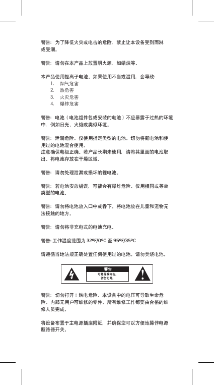 警告：为了降低火灾或电击的危险，禁止让本设备受到雨淋或受潮。警告：请勿在本产品上放置明火源，如蜡烛等。本产品使用锂离子电池。如果使用不当或滥用，会导致：1. 烟气危害2. 热危害3. 火灾危害4. 爆炸危害警告：电池（电池组件包或安装的电池）不应暴露于过热的环境中，例如日光、火焰或类似环境。警告：泄漏危险。仅使用指定类型的电池。切勿将新电池和使用过的电池混合使用。注意确保电极正确。若产品长期未使用，请将其里面的电池取出。将电池存放在干燥区域。警告：请勿处理泄漏或损坏的锂电池。警告：若电池安放错误，可能会有爆炸危险。仅用相同或等效类型的电池。警告：请勿将电池放入口中或吞下。将电池放在儿童和宠物无法接触的地方。警告：请勿将非充电式的电池充电。警告: 工作温度范围为 32ºF/0ºC 至 95ºF/35ºC请遵循当地法规正确处置任何使用过的电池。请勿焚烧电池。警告：切勿打开！触电危险。本设备中的电压可导致生命危险。内部无用户可维修的零件。所有维修工作都要由合格的维修人员完成。将设备布置于主电源插座附近，并确保您可以方便地操作电源断路器开关。