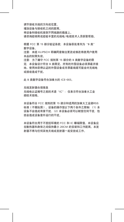 调节接收天线的方向或位置。增加设备与接收机之间的距离。将设备和接收机接到不同线路的插座上。请咨询经销商或经验丰富的无线电/电视技术人员获取帮助。根据FCC第15部分验证条款，本设备获批准列为“B类”数字设备。注意：未经KLIPSCH明确同意做出更改或修改将使用户使用本品的权限失效。注意：为了遵守FCC规则第15部分的B类数字设备的限定，本设备设计符合B类限定。所有的外围设备必须屏蔽并接地。使用未获得认证的外围设备或非屏蔽线缆可能会对无线电或接收造成干扰。此B类数字设备符合加拿大的ICE-003。无线发射器合规信息无线电认证编号之前的术语“IC”：仅表示符合加拿大工业部技术规格。本设备符合FCC规则的第15部分和适用的加拿大工业部RSS标准（不需执照）。设备的操作受以下两个条件之限制：(1)本设备不会造成有害干扰，(2)本设备必须可以耐受任何干扰，包括会造成设备意外运行的干扰。本设备符合用于不受控环境的FCC和IC曝辐限值。本设备应在散热器和身体之间保持最小20CM的安装和工作距离。本发射器不得与任何其他天线或发射器一起安放或工作。