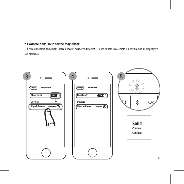 SolidContinuContinuo* Example only. Your device may differ.  •  À titre d’exemple seulement. Votre appareil peut être différent.  •  Este es solo un ejemplo. Es posible que su dispositivo sea diferente.8125BluetoothBluetoothONDevicesSettingsKlipsch Groove ConnectedBluetoothBluetoothONKlipsch GrooveDevicesNot PairedSettings3 4125BluetoothBluetoothONDevicesSettingsKlipsch Groove ConnectedBluetoothBluetoothONKlipsch GrooveDevicesNot PairedSettings3 4