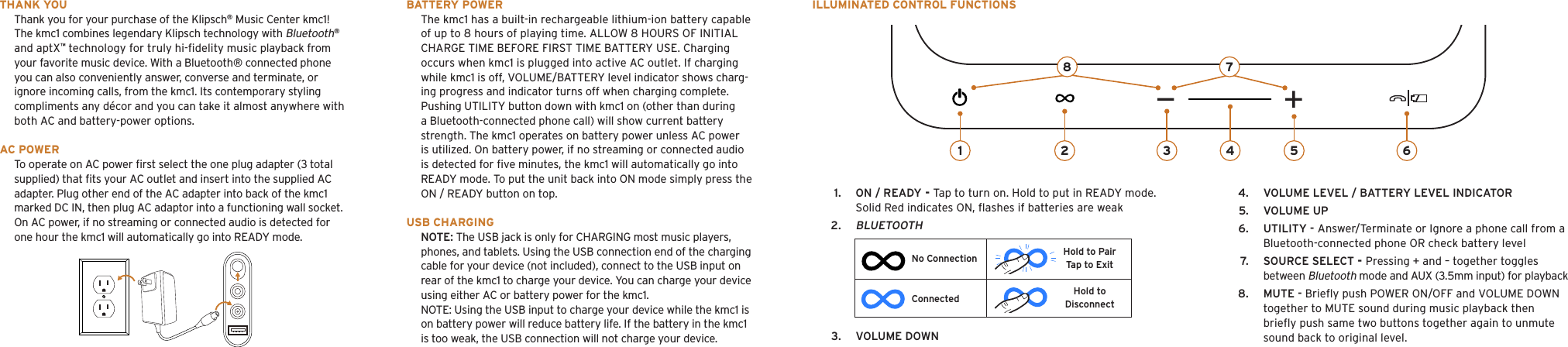 1.  ON / READY - Tap to turn on. Hold to put in READY mode. Solid Red indicates ON, ﬂashes if batteries are weak2. BLUETOOTH THANK YOUThank you for your purchase of the Klipsch® Music Center kmc1! The kmc1 combines legendary Klipsch technology with Bluetooth® and aptX™ technology for truly hi-ﬁdelity music playback from your favorite music device. With a Bluetooth® connected phone you can also conveniently answer, converse and terminate, or ignore incoming calls, from the kmc1. Its contemporary styling compliments any décor and you can take it almost anywhere with both AC and battery-power options.AC POWERTo operate on AC power ﬁrst select the one plug adapter (3 total supplied) that ﬁts your AC outlet and insert into the supplied AC adapter. Plug other end of the AC adapter into back of the kmc1 marked DC IN, then plug AC adaptor into a functioning wall socket. On AC power, if no streaming or connected audio is detected for one hour the kmc1 will automatically go into READY mode.BATTERY POWERThe kmc1 has a built-in rechargeable lithium-ion battery capable of up to 8 hours of playing time. ALLOW 8 HOURS OF INITIAL CHARGE TIME BEFORE FIRST TIME BATTERY USE. Charging occurs when kmc1 is plugged into active AC outlet. If charging while kmc1 is off, VOLUME/BATTERY level indicator shows charg-ing progress and indicator turns off when charging complete. Pushing UTILITY button down with kmc1 on (other than during a Bluetooth-connected phone call) will show current battery strength. The kmc1 operates on battery power unless AC power is utilized. On battery power, if no streaming or connected audio is detected for ﬁve minutes, the kmc1 will automatically go into READY mode. To put the unit back into ON mode simply press the ON / READY button on top.USB CHARGINGNOTE: The USB jack is only for CHARGING most music players, phones, and tablets. Using the USB connection end of the charging cable for your device (not included), connect to the USB input on rear of the kmc1 to charge your device. You can charge your device using either AC or battery power for the kmc1. NOTE: Using the USB input to charge your device while the kmc1 is on battery power will reduce battery life. If the battery in the kmc1 is too weak, the USB connection will not charge your device. 1 2 3 54 678ILLUMINATED CONTROL FUNCTIONSConnectedNo ConnectionHold to DisconnectHold to PairTap to Exit3.  VOLUME DOWN4.  VOLUME LEVEL / BATTERY LEVEL INDICATOR5.  VOLUME UP6.  UTILITY - Answer/Terminate or Ignore a phone call from a Bluetooth-connected phone OR check battery level7.  SOURCE SELECT - Pressing + and – together toggles        between Bluetooth mode and AUX (3.5mm input) for playback8.  MUTE - Brieﬂy push POWER ON/OFF and VOLUME DOWN together to MUTE sound during music playback then brieﬂy push same two buttons together again to unmute sound back to original level.