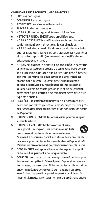 CONSIGNES DE SÉCURITÉ IMPORTANTES !1.  LIRE ces consignes.2.  CONSERVER ces consignes.3.  RESPECTER tous les avertissements.4.  SUIVRE toutes les consignes.5.  NE PAS utiliser cet appareil à proximité de l’eau.6.  NETTOYER UNIQUEMENT avec un chiffon sec.7.  NE PAS OBSTRUER les oriﬁces de ventilation. Installer conformément aux instructions du constructeur.8.  NE PAS installer à proximité de sources de chaleur telles que les radiateurs, les grilles de chauffage, les cuisinières et les autres appareils (notamment les ampliﬁcateurs) dégageant de la chaleur.9.  NE PAS neutraliser le dispositif de sécurité que constitue la ﬁche polarisée ou à broche de terre. Une ﬁche polari-sée a une lame plus large que l’autre. Une ﬁche à broche de terre est munie de deux lames et d’une troisième broche pour la terre. La lame large ou la troisième broche est prévue pour la sécurité de l’utilisateur. Si la ﬁche fournie ne rentre pas dans la prise de courant, demander à un électricien de remplacer cette prise d’un type trop ancien.10.  PROTÉGER le cordon d’alimentation en s’assurant qu’il ne risque pas d’être piétiné ou écrasé, en particulier près des ﬁches, des blocs multiprises et de son point de sortie de l’appareil.11.  UTILISER UNIQUEMENT les accessoires préconisés par le constructeur.12.  UTILISER EXCLUSIVEMENT avec un chariot, un support, un trépied, une console ou un bâti recommandé par le fabricant ou vendu avec l’appareil. Lorsqu’un chariot est utilisé, faire preuve de prudence pour déplacer l’ensemble chariot/appareil aﬁn d’éviter un renversement pouvant causer des blessures.13.  DÉBRANCHER cet appareil en cas d’orage ou lorsqu’il reste inutilisé pendant une longue durée.14.  CONFIER tout travail de dépannage à un réparateur pro-fessionnel compétent. Faire réparer l’appareil en cas de dommages, par exemple : ﬁche ou cordon d’alimentation endommagé, liquide renversé sur l’appareil ou objet inséré dans l’appareil, appareil exposé à la pluie ou à l’humidité, mauvais fonctionnement ou après une chute.