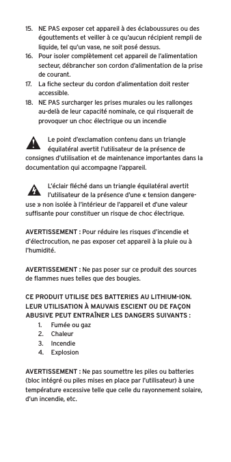 15.  NE PAS exposer cet appareil à des éclaboussures ou des égouttements et veiller à ce qu’aucun récipient rempli de liquide, tel qu’un vase, ne soit posé dessus.16.  Pour isoler complètement cet appareil de l’alimentation secteur, débrancher son cordon d’alimentation de la prise de courant.17.  La ﬁche secteur du cordon d’alimentation doit rester accessible.18.  NE PAS surcharger les prises murales ou les rallonges au-delà de leur capacité nominale, ce qui risquerait de provoquer un choc électrique ou un incendie Le point d’exclamation contenu dans un triangle équilatéral avertit l’utilisateur de la présence de consignes d’utilisation et de maintenance importantes dans la documentation qui accompagne l’appareil.L’éclair ﬂéché dans un triangle équilatéral avertit l’utilisateur de la présence d’une « tension dangere-use » non isolée à l’intérieur de l’appareil et d’une valeur sufﬁsante pour constituer un risque de choc électrique.AVERTISSEMENT : Pour réduire les risques d’incendie et d’électrocution, ne pas exposer cet appareil à la pluie ou à l’humidité.AVERTISSEMENT : Ne pas poser sur ce produit des sources de ﬂammes nues telles que des bougies.CE PRODUIT UTILISE DES BATTERIES AU LITHIUM-ION. LEUR UTILISATION À MAUVAIS ESCIENT OU DE FAÇON ABUSIVE PEUT ENTRAÎNER LES DANGERS SUIVANTS :1.  Fumée ou gaz2.  Chaleur3.  Incendie4.  ExplosionAVERTISSEMENT : Ne pas soumettre les piles ou batteries (bloc intégré ou piles mises en place par l’utilisateur) à une température excessive telle que celle du rayonnement solaire, d’un incendie, etc.