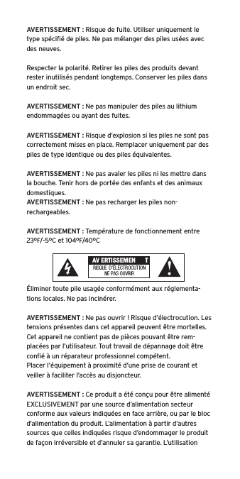 AVERTISSEMENT : Risque de fuite. Utiliser uniquement le type spéciﬁé de piles. Ne pas mélanger des piles usées avec des neuves.Respecter la polarité. Retirer les piles des produits devant rester inutilisés pendant longtemps. Conserver les piles dans un endroit sec. AVERTISSEMENT : Ne pas manipuler des piles au lithium endommagées ou ayant des fuites. AVERTISSEMENT : Risque d’explosion si les piles ne sont pas correctement mises en place. Remplacer uniquement par des piles de type identique ou des piles équivalentes. AVERTISSEMENT : Ne pas avaler les piles ni les mettre dans la bouche. Tenir hors de portée des enfants et des animaux domestiques. AVERTISSEMENT : Ne pas recharger les piles non-rechargeables. AVERTISSEMENT : Température de fonctionnement entre 23ºF/-5ºC et 104ºF/40ºCÉliminer toute pile usagée conformément aux réglementa-tions locales. Ne pas incinérer. AVERTISSEMENT : Ne pas ouvrir ! Risque d’électrocution. Les tensions présentes dans cet appareil peuvent être mortelles. Cet appareil ne contient pas de pièces pouvant être rem-placées par l’utilisateur. Tout travail de dépannage doit être conﬁé à un réparateur professionnel compétent. Placer l’équipement à proximité d’une prise de courant et veiller à faciliter l’accès au disjoncteur.AVERTISSEMENT : Ce produit a été conçu pour être alimenté EXCLUSIVEMENT par une source d’alimentation secteur conforme aux valeurs indiquées en face arrière, ou par le bloc d’alimentation du produit. L’alimentation à partir d’autres sources que celles indiquées risque d’endommager le produit de façon irréversible et d’annuler sa garantie. L’utilisation  AV ERTISSEMEN TRISQUE  D’ÉLECTROCUTIONNE PAS OU VRIR