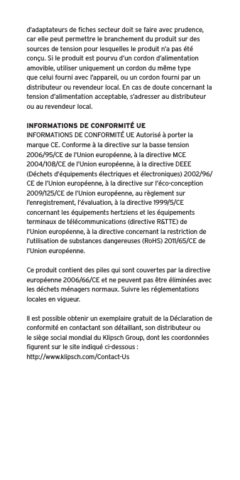 d’adaptateurs de ﬁches secteur doit se faire avec prudence, car elle peut permettre le branchement du produit sur des sources de tension pour lesquelles le produit n’a pas été conçu. Si le produit est pourvu d’un cordon d’alimentation amovible, utiliser uniquement un cordon du même type que celui fourni avec l’appareil, ou un cordon fourni par un distributeur ou revendeur local. En cas de doute concernant la tension d’alimentation acceptable, s’adresser au distributeur ou au revendeur local.INFORMATIONS DE CONFORMITÉ UEINFORMATIONS DE CONFORMITÉ UE Autorisé à porter la marque CE. Conforme à la directive sur la basse tension 2006/95/CE de l’Union européenne, à la directive MCE 2004/108/CE de l’Union européenne, à la directive DEEE (Déchets d’équipements électriques et électroniques) 2002/96/CE de l’Union européenne, à la directive sur l’éco-conception 2009/125/CE de l’Union européenne, au règlement sur l’enregistrement, l’évaluation, à la directive 1999/5/CE concernant les équipements hertziens et les équipements terminaux de télécommunications (directive R&amp;TTE) de l’Union européenne, à la directive concernant la restriction de l’utilisation de substances dangereuses (RoHS) 2011/65/CE de l’Union européenne.Ce produit contient des piles qui sont couvertes par la directive européenne 2006/66/CE et ne peuvent pas être éliminées avec les déchets ménagers normaux. Suivre les réglementations locales en vigueur.Il est possible obtenir un exemplaire gratuit de la Déclaration de conformité en contactant son détaillant, son distributeur oule siège social mondial du Klipsch Group, dont les coordonnées ﬁgurent sur le site indiqué ci-dessous : http://www.klipsch.com/Contact-Us