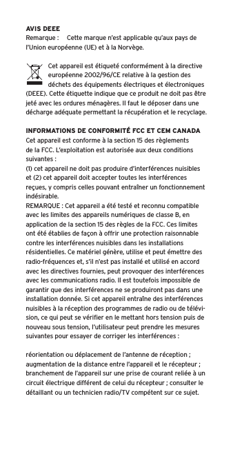 AVIS DEEERemarque :  Cette marque n’est applicable qu’aux pays de l’Union européenne (UE) et à la Norvège.Cet appareil est étiqueté conformément à la directive européenne 2002/96/CE relative à la gestion des déchets des équipements électriques et électroniques (DEEE). Cette étiquette indique que ce produit ne doit pas être jeté avec les ordures ménagères. Il faut le déposer dans une décharge adéquate permettant la récupération et le recyclage.INFORMATIONS DE CONFORMITÉ FCC ET CEM CANADACet appareil est conforme à la section 15 des règlements de la FCC. L’exploitation est autorisée aux deux conditions suivantes :(1) cet appareil ne doit pas produire d’interférences nuisibles et (2) cet appareil doit accepter toutes les interférences reçues, y compris celles pouvant entraîner un fonctionnement indésirable.REMARQUE : Cet appareil a été testé et reconnu compatible avec les limites des appareils numériques de classe B, en application de la section 15 des règles de la FCC. Ces limites ont été établies de façon à offrir une protection raisonnable contre les interférences nuisibles dans les installations résidentielles. Ce matériel génère, utilise et peut émettre des radio-fréquences et, s’il n’est pas installé et utilisé en accord avec les directives fournies, peut provoquer des interférences avec les communications radio. Il est toutefois impossible de garantir que des interférences ne se produiront pas dans une installation donnée. Si cet appareil entraîne des interférences nuisibles à la réception des programmes de radio ou de télévi-sion, ce qui peut se vériﬁer en le mettant hors tension puis de nouveau sous tension, l’utilisateur peut prendre les mesures suivantes pour essayer de corriger les interférences :réorientation ou déplacement de l’antenne de réception ;augmentation de la distance entre l’appareil et le récepteur ;branchement de l’appareil sur une prise de courant reliée à un circuit électrique différent de celui du récepteur ; consulter le détaillant ou un technicien radio/TV compétent sur ce sujet.