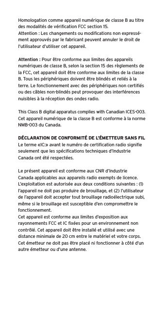 Homologation comme appareil numérique de classe B au titre des modalités de vériﬁcation FCC section 15.Attention : Les changements ou modiﬁcations non expressé-ment approuvés par le fabricant peuvent annuler le droit de l’utilisateur d’utiliser cet appareil.Attention : Pour être conforme aux limites des appareils numériques de classe B, selon la section 15 des règlements de la FCC, cet appareil doit être conforme aux limites de la classe B. Tous les périphériques doivent être blindés et reliés à la terre. Le fonctionnement avec des périphériques non certiﬁés ou des câbles non-blindés peut provoquer des interférences nuisibles à la réception des ondes radio. This Class B digital apparatus complies with Canadian ICES-003.Cet appareil numérique de la classe B est conforme à la norme NMB-003 du Canada.DÉCLARATION DE CONFORMITÉ DE L’ÉMETTEUR SANS FILLe terme «IC:» avant le numéro de certiﬁcation radio signiﬁe seulement que les spéciﬁcations techniques d’Industrie Canada ont été respectées.Le présent appareil est conforme aux CNR d’Industrie Canada applicables aux appareils radio exempts de licence. L’exploitation est autorisée aux deux conditions suivantes : (1) l’appareil ne doit pas produire de brouillage, et (2) l’utilisateur de l’appareil doit accepter tout brouillage radioélectrique subi, même si le brouillage est susceptible d’en compromettre le fonctionnement.Cet appareil est conforme aux limites d’exposition aux rayonnements FCC et IC ﬁxées pour un environnement non contrôlé. Cet appareil doit être installé et utilisé avec une distance minimale de 20 cm entre le matériel et votre corps. Cet émetteur ne doit pas être placé ni fonctionner à côté d’un autre émetteur ou d’une antenne.