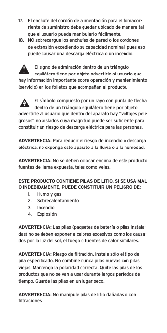 17.  El enchufe del cordón de alimentación para el tomacor-riente de suministro debe quedar ubicado de manera tal que el usuario pueda manipularlo fácilmente.18.  NO sobrecargue los enchufes de pared o los cordones de extensión excediendo su capacidad nominal, pues eso puede causar una descarga eléctrica o un incendio. El signo de admiración dentro de un triángulo equilátero tiene por objeto advertirle al usuario que hay información importante sobre operación y mantenimiento (servicio) en los folletos que acompañan al producto.El símbolo compuesto por un rayo con punta de ﬂecha dentro de un triángulo equilátero tiene por objeto advertirle al usuario que dentro del aparato hay “voltajes peli-grosos” no aislados cuya magnitud puede ser suﬁciente para constituir un riesgo de descarga eléctrica para las personas.ADVERTENCIA: Para reducir el riesgo de incendio o descarga eléctrica, no exponga este aparato a la lluvia o a la humedad.ADVERTENCIA: No se deben colocar encima de este producto fuentes de llama expuesta, tales como velas.ESTE PRODUCTO CONTIENE PILAS DE LITIO. SI SE USA MAL O INDEBIDAMENTE, PUEDE CONSTITUIR UN PELIGRO DE:1.  Humo y gas2.  Sobrecalentamiento3.  Incendio4.  ExplosiónADVERTENCIA: Las pilas (paquetes de batería o pilas instala-das) no se deben exponer a calores excesivos como los causa-dos por la luz del sol, el fuego o fuentes de calor similares.ADVERTENCIA: Riesgo de ﬁltración. Instale sólo el tipo de pila especiﬁcado. No combine nunca pilas nuevas con pilas viejas. Mantenga la polaridad correcta. Quite las pilas de los productos que no se van a usar durante largos períodos de tiempo. Guarde las pilas en un lugar seco.ADVERTENCIA: No manipule pilas de litio dañadas o con ﬁltraciones.