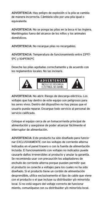 ADVERTENCIA: Hay peligro de explosión si la pila se cambia de manera incorrecta. Cámbiela sólo por una pila igual o equivalente.ADVERTENCIA: No se ponga las pilas en la boca ni las ingiera. Manténgalas fuera del alcance de los niños y los animales domésticos.ADVERTENCIA: No recargue pilas no recargables.ADVERTENCIA: Temperatura de funcionamiento entre 23ºF/-5ºC y 104ºF/40ºCDeseche las pilas agotadas correctamente y de acuerdo con los reglamentos locales. No las incinere. ADVERTENCIA: No abrir. Riesgo de descarga eléctrica. Los voltajes que hay dentro de este equipo son peligrosos para los seres vivos. Dentro del dispositivo no hay piezas que el usuario pueda reparar. Encargue todo servicio al personal de servicio caliﬁcado.Coloque el equipo cerca de un tomacorriente principal de alimentación y asegúrese de poder alcanzar fácilmente el interruptor de alimentación.ADVERTENCIA: Este producto ha sido diseñado para funcio-nar EXCLUSIVAMENTE con los voltajes de corriente alterna indicados en el panel trasero o con la fuente de alimentación incluida. El funcionamiento con voltajes no indicados puede causarle daños irreversibles al producto y anular la garantía. Se recomienda usar con precaución los adaptadores de enchufe de corriente alterna porque pueden permitir que el producto se conecte a voltajes para los cuales no ha sido diseñado. Si el producto tiene un cordón de alimentación desprendible, utilice exclusivamente el tipo de cable que viene con el producto o el que incluye su distribuidor y/o minorista local. Si no está seguro del voltaje correcto de funciona-miento, comuníquese con su distribuidor y/o minorista local.